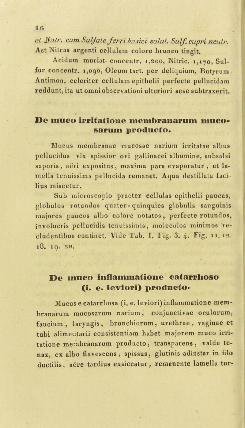 et ISalr. cum Suljaleferri hasici soIuL Sulf. cupri neulr. Ast Nitras argenti cellulam colore bruneo lingit. Acidum muriat. concentr, i,3oo, Nitric. 1,170, Sul- fur concentr. 1,090, Oleum tart. per deliquium, Butyrum Antimon. celeriter celiulam epilhelii perfecte pellucidam reddunt, ita ut omniobservationi ulteriori scse subtraxerit. Dc iiiuco irritatioiie iiieiitibraiiaruiii iiiuco- sarum producto. Mucus membranae mucosae narium irritatae albus pellucidus vix spissior ovl gallinacei albumine, subsalsi saporis, niiri expositus, maxima pars evaporatur , et la- niella tcnuissima pellucida remanet. Aqua destillata faci- lius miscetur. Sub microscopio praeter cellulas epilhelii paucas, globulos lotundos qualer-quinquies globulis sanguinis majorcs paucos albo colore notatos, perfecte rotundos, involucris pellucidis tenuissimis-, moleculos minimos re- cludcnlibus conlitiet. Vide Tab. I. Fig. 3. 4. Fig. 11. i3. 18. 19. 29. De muco inflammatioiie catarrlioiso O. e. leviori) producto* Mucus e catarrhosa (i. e. leviori) inflammatione mem- branarum raucosarum narium, conjunctivae oculorum, faucium , laryngis, broncbiorum, urethrae , vaginae et tubi alimentarii consistentiam habet majorem rauco irri- tatione merabranarum producto, transparens, valde te- nax, ex albo flavescens, spissus, glutinis adinstar in fllo ductilis, acre tardius exsiccatur, remanente lamella tur-