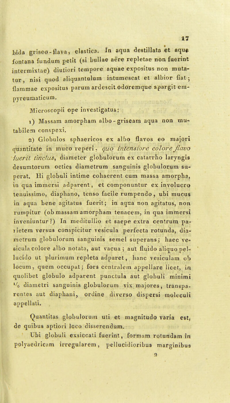 bida griseo-nava, elastica. In aqua destillata et aqu« fontana funaum petit (sl buHao aere repletae non fuerint intermixtae) diutiori tempore aquae expositus non muta- tur, nisi quod aliquantulum intumescat et albior fiat • ilammae expositus parum ardescit odoremque spargit era- pyreuniaticum. Microscopii ope investigatus: 1) Massara amorpham albo-griseara aqua non mu- tabilem conspexi. 2) Globulos sphaericos ex albo flavos eo majori qaantitate in muco reperi. quo intensiore colore Jlavo iuerit tinckis^ diameter globulorum ex catarrho laryngis desumtorum octies diametrum sanguinis globulorum su- perat. Hi globuli intime cohaerent cum massa amorpha, in qua immersi adparent, et componuntur ex involucro tenuissimo, diaphano, tenso facile rumpendo, ubi mucus in aqua bene agitaius fuerit; in aqaa non agitatus, non rumpitur (ob massam amorpham tenacem, in qua immersi inveniuntur ?) In meditullio et saepe extra centrum pa- lietera versus conspicitur vesicula perfecta rotunda, dia- metrura globulorura sanguinis seraei superans; haec ve- siculacolore albo notata, aut vacua ; aut fluido aliquo pel lucido ut plurimum repleta adparet, lianc vesiculam ob locum, quem occupat; fors ccntralem appellare licet, in quolibet globulo adparent punctula aut globuli rainimt ^'(, diametri sanguinis globulorum vix majores, transpa- renles aut diaphani, ordine diverso dispersi moleculi appellati. (^uanlltas globuloium uti et magnitudo varia est, de quibus aptioti loco disserendum, Ubi globuli exsiccatl fuerint, formam rotundam in polyaedricam irregularem, pellucidioribus marginibus <>
