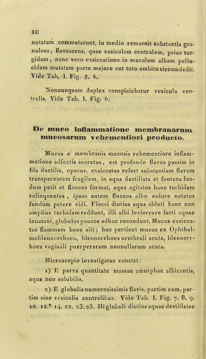 notatara cominutarunl, in medio rcraansit subslantia gra- nulosa, flavescens, quae vesiculam centralem, prius tur- gidam, nunc vero exsiccatione in maculam albam pellu- cidam mutatam parte majore aut toto ambitu circumdedit, Vide Tab. I. Fig. 5. 6. Nonaanquam duplex conspiciebatur vesicula cen- Tralis. Vide Tab. 1. Fig. 6. Dc muco iiiflainmationc mcmbranaram mucoisarum vclicmcntiori producto. Mucus 6 raembranis mucosis vehementiore inflam- raatione adfectis sccretus, est profunde ilavus passim in lila ductilis, opacus, cxsiccatus refert substanliam flavam transparentem fragilem, in aqua destillata et fontana fun- dum petit et floccos format, aqua agitatos banc turbldam relinquentes , ipsos autem fioccos albo colore notalos fundum petere vidi. Flocci diutius aqua abluti banc non ampllus turbidamreddunt, illi albi levioresve facti aquao innatant, globulos paucos adhuc recondunt. Mucus exsicca» tus flammam bene alit; huc pertinet mucus ex Opbthal- moblennorrhoea, blennorrhoea urethrali acuta, blennorr- hoea vaginali puerperarum nonnullarum acuta. ' Microscopio investigatus constat: 1) E parva quantitate massae amorphae albicanlis, aqua non solubilis. 2) E globulis numerosissimis flavis, partlm cum, par- tim sine vcsiculis centrallbus. Vide Tab. I. Fig. 7. 8. 9. iO. 12.* 14. 23. 33.25. IJiglobuli diulius aquae dcslillatae