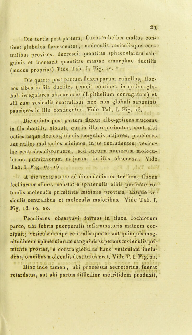 Die tertla postpartara, fluxus vubellus multos con- tinet globulos llavescentes, moleculis A^esiculisque cen- tralibus provisos , decrescit quanlitas sphaerularum san- guinis et increscit quantitas massae amorphae ductilis (mucus proprius) Tide Tab. I. Fig. i2. * Die quarta post partum. fiuxus parura rubcllus, lloc- cos albos in lila ducliles (muci) conlinet, in quibus glo- buli irregulares obsouriores (EpilheJium corrugatum) et alii cum yesiculis centralibus nec non globuli sanguinis pauciores in illo continentur. Vide Tab. I. Fig. i.3/, Die quinta post partura fluxus albo-griseus mucosus in fiia ductilis, globuli, qui in illo reperiunlur, sunt albi oclies usque decies globuiis sanguinis raajores, pauciores aut nullos moleculos minimos in ;se recludentes, vesicu- lae centrales dlsparuere , sed auctum numerum molecu- lorum primitivorum majorum in illis obseryavi. Vide Tab. I..Fig. .i:5,. »6. A die sexta usque ad diera deciraum tertium, fluxus lochiorum albus , constat e sphaerulis albis perfecte ro- tundis moleculis primitivis minimis provisis, absque re- siculis centralibus et moleculis majoribus. Vide Tab. I. Fig. i8. 19. 20. Peculiares observavi formas in fluxu lochlorum parco, ubi febris puerperalis inflamraatoria matrem cor- ripuit; veslcula nempe centralls quater aut qulnquis mag- niludinem sphaerularum sanguinis superans moleculis pri- mitivis provisa, e contra globulus hanc vesiculam inclu- den«, omnibus molcculls destltutus erat. Vide T. I. Fig. 21. Hlnc inde tamen, ul)i processus secretorius fuerat retardatus, aut ubi partus difficilior metritidem produxit,