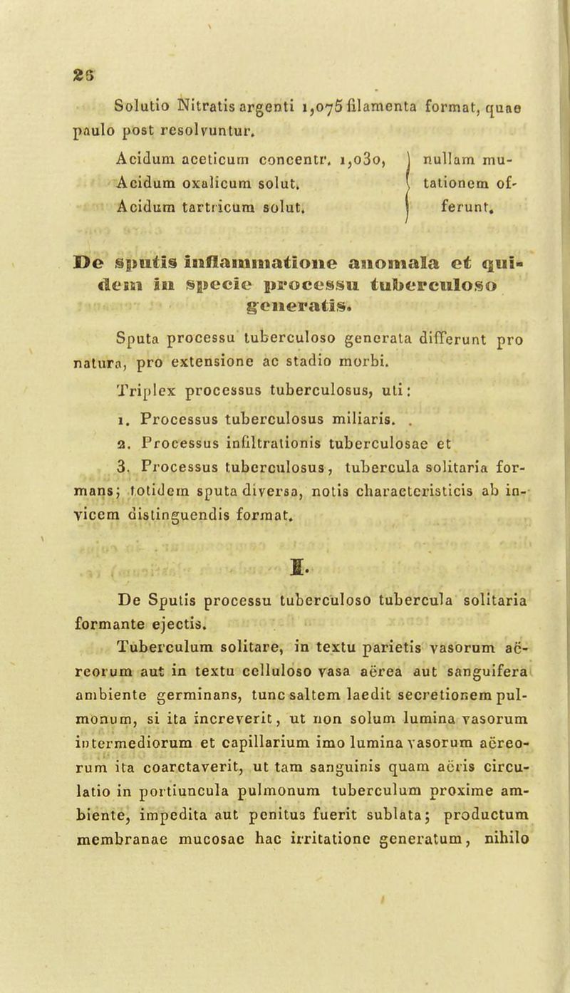 2S Solutio Nitratis argenti 1,076 filamenta format, quae paulo post resolvuntur. Aciduni aceticum concentr. i,o3o, ] nullam mu- Acidum oxalicum solut. l talionem of- Acidura tartricura solut. 1 ferunt, De §|tuti9 inflamiiiatioiie aiiomala et qui- desn in specie iii'ocessu tuI>ercuIo.<§o g:eiieratii$. Sputa processu luberculoso generata difTerunt pro natura, pro extensione ac stadio morbi, Triplcx processus tuberculosus, uli: 1. Processus tuberculosus miliaris. . 3. Processus infiltrationis tuberculosae et 3. Processus tubcrculosus, tubercula solitaria for- mans; tolidem sputa diversa, nolis charaetcristlcis ab in- vicem dislingucndis forraat. I. De Sputis processu tuberculoso tubercula solitaria formante ejectis. Tuberculum solitare, in textu parietis vasorum ac- reorum aut in textu cclluloso vasa atirea aut sanguifera ambiente germinans, tunc saltem laedit secretionem pul- monum, si ita increverit, ut non solum lumina vasorum intermediorum et capillarium imo luraina vasorum aereo- rum ita coarctaverit, ut tam sanguinis quam aiiris circu- latio in portiuncula pulmonum tuberculum proxime am- biente, impedita aut pcnitus fuerit sublata; productum raembranac mucosac hac irritatione gcneratum, nihilo