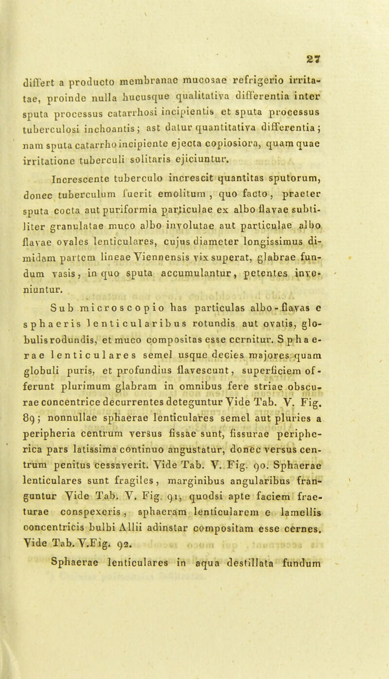 \ 27 differt a producto membranac mucosae refrigeno irrita- tae, proinde nulla hucusque qualitaliva diflerentia inler sputa proccssus catarrhosi inci[nentis et sputa processus tuberculosi inchoantis; asl dalur quantitativa differentia; nam sputa catarrho incipiente ejecta copiosiora, quam quae irritatione tuberculi solitnris ejiciunlur. Increscente tuberculo increscit quantitas sputorum, donec tuberculum fuerit emolltum , quo facto, praeter sputa cocta aut puriformia par^iculae ex albo flavae subli- Jiter granulatae muco a)bo involutae aut particulae albo flavae ovales lenticulares, cujus diameter longissimus di- midam partcm lineae Viennensis vix superat, glabrae fun- dum vasis, in quo sputa accumulantur, petentcs inve- niuntur. Sub microscopio has particulas albo-fiavas e sphaeris 1 e n t i c ul a rib us rotundis aut ovatis, glo- bulisrodundis, et muco compositas esse ccrnitur. S p ha e- rae lenticulares semel usque decies raajores quam globuli puris, et profundius flavescunt, superficiem of - ferunt plurimum glabram in omnibus fere striae obscu- rae concentrice decurrentes deteguntur Vide Tab. V. Fig. 89; nonnullae sphaerae lenticulares semel aut pluries a peripheria centrum versus fissae sunt, fissurae periphc- rica pars latissima continuo angustatur, donec versus cen- trnra penitus cessaverit. Vide Tab. V. Fig, C)o. Sphaerae lenticulares sunt fragiles, marginibus angularibus fran- guntur Vide Tab. V. Fig. 91, quodsi apte faciem frae- turae conspexeris, ophaerara lenticularcm e lamellis concentricis bulbi Allii adinstar qompositam esse cernes. Vide Tab. V.Fig. 92. . .. * Sphaerae ienticulares in aqua destillata fundum