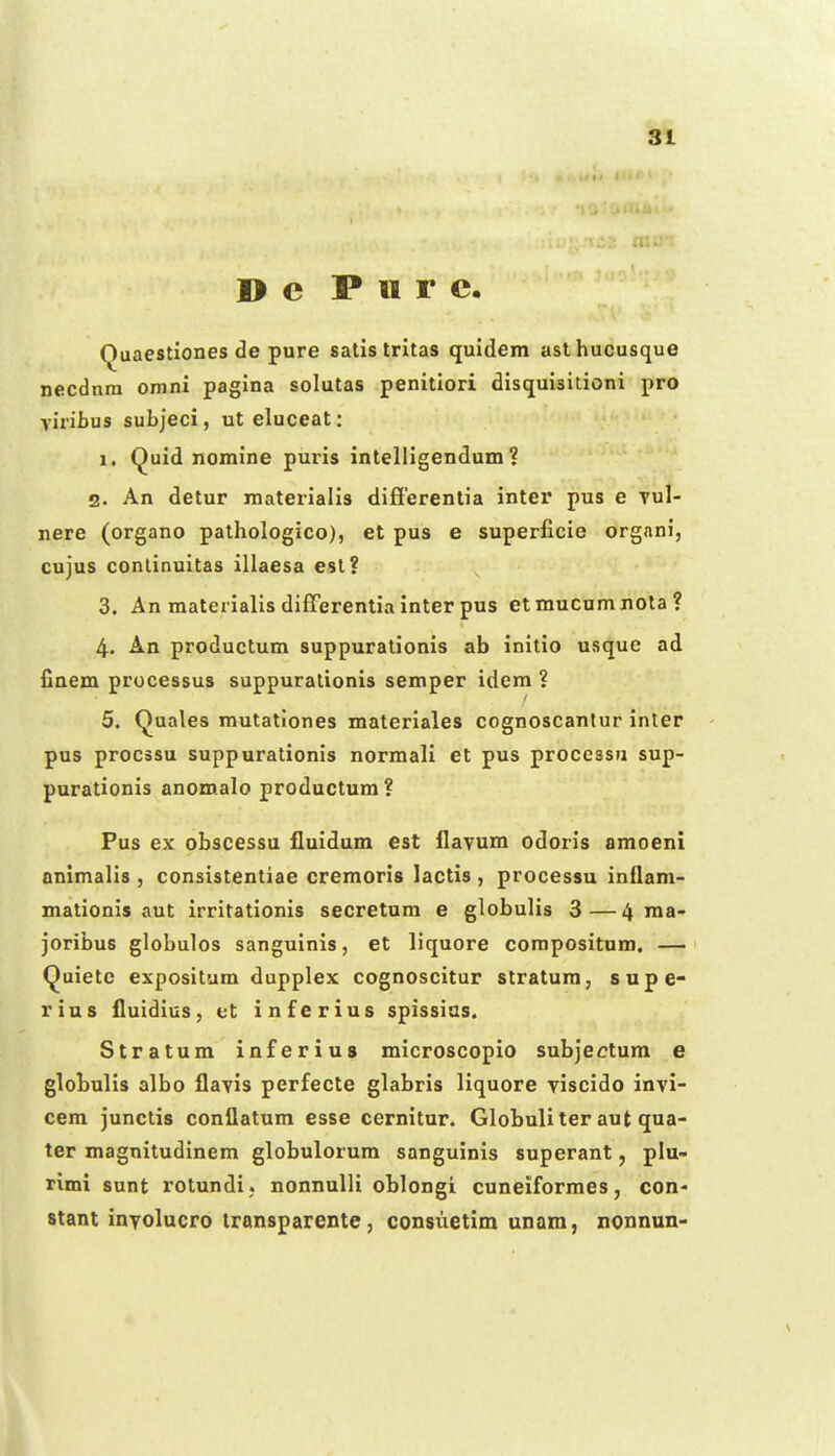 I> c P 11 r c. Quaestiones de pure satis tritas quidem asthucusque necdnra omni pagina solutas penitiori disquisitioni pro viribus subjeci, ut eluceat: 1. Quid nomine puris intelligendum ? 2. An detur materialis difierentia inter pus e Tul- nere (organo pathologico), et pus e superficie organi, cujus conlinuitas illaesa est? 3. An materialis differentia inter pus etmucumnota? 4. An productum suppurationis ab initio usque ad finem processus suppurationis semper idem ? 5. (^uales mutationes materiales cognoscanlur inter pus procssu suppurationis normali et pus processu sup- purationis anomalo productum? Pus ex obscessu fluidum est flavum odoris amoeni animalis , consistentiae cremoris lactis , processu inflam- mationis aut irritationis secretum e globulis 3—4 ma- joribus globulos sanguinis, et liquore corapositum. —' Quietc expositum dupplex cognoscitur stratum, supe- rins fluidius, et inferius spissias. Stratum inferius microscopio subjectum e globulis albo flayis perfecte glabris liquore viscido invi- cem junctis conflatum esse cernitur. Globuliter aut qua- ter magnitudinem globulorum sanguinis superant, plu- rimi sunt rotundi ; nonnuUi oblongi cuneiformes, con- stant inTolucro Iransparente, consuetim unam, nonnun-