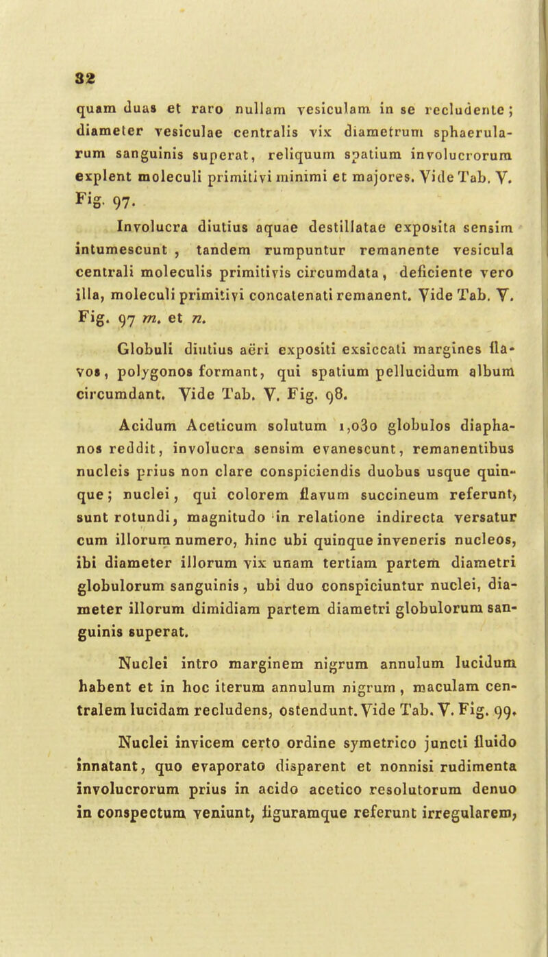 quam duas et raro nullam vesiculam in se recludenle ; diameter resiculae centralis vix diametruni sphaerula- rum sanguinis superat, reliquum spatium involucrorum explent moleculi primilivi rainimi et majores. Vide Tab. V. Fig- 97. Involucra diutius aquae destillatae exposita sensim intumescunt , tandem rurapuntur remanente vesicula centrali moleculis primilivis circumdata , deficiente vero illa, moleculi primitivi concalenati remanent. Vide Tab. V. Fig. 97 m. et n, Globuli diutius aeri expositi exsiccali margines lla* V08, polygonos formant, qui spatium pellucidum album circumdant, Vide Tab. V. Fig. 98. Acidum Aceticum solutum i,o3o globulos diapha- nosreddit, involucra sensim evanescunt, remanentibus nuclcis prius non clare conspiciendis duobus usque quln- que; nuclei, qui colorem ilavum succineum referunt) sunt rotundi, magnitudo in relatione indirecta versatur cum illorum numero, hinc ubi quinque inveneris nucleos, ibt diameter illorum vix unam tertiam parterii diametri globulorum sanguinis, ubi duo conspiciuntur nuclei, dia- meter illorum dimidiam partem diametri globulorum san- guinis superat. Nuclei intro marginem nigrum annulum lucidum habent et in hoc iterum annulum nigrum , maculam cen- tralem lucidam recludens, ostendunt. Vide Tab. V. Fig. 99, Nuclei invicem certo ordine symetrico juncti iluido innatant, quo evaporato disparent et nonnisi rudimenta involucrorum prius in acido acetico resolutorum denuo in conspectum veniunt^ liguramque refcrunt irregularem;