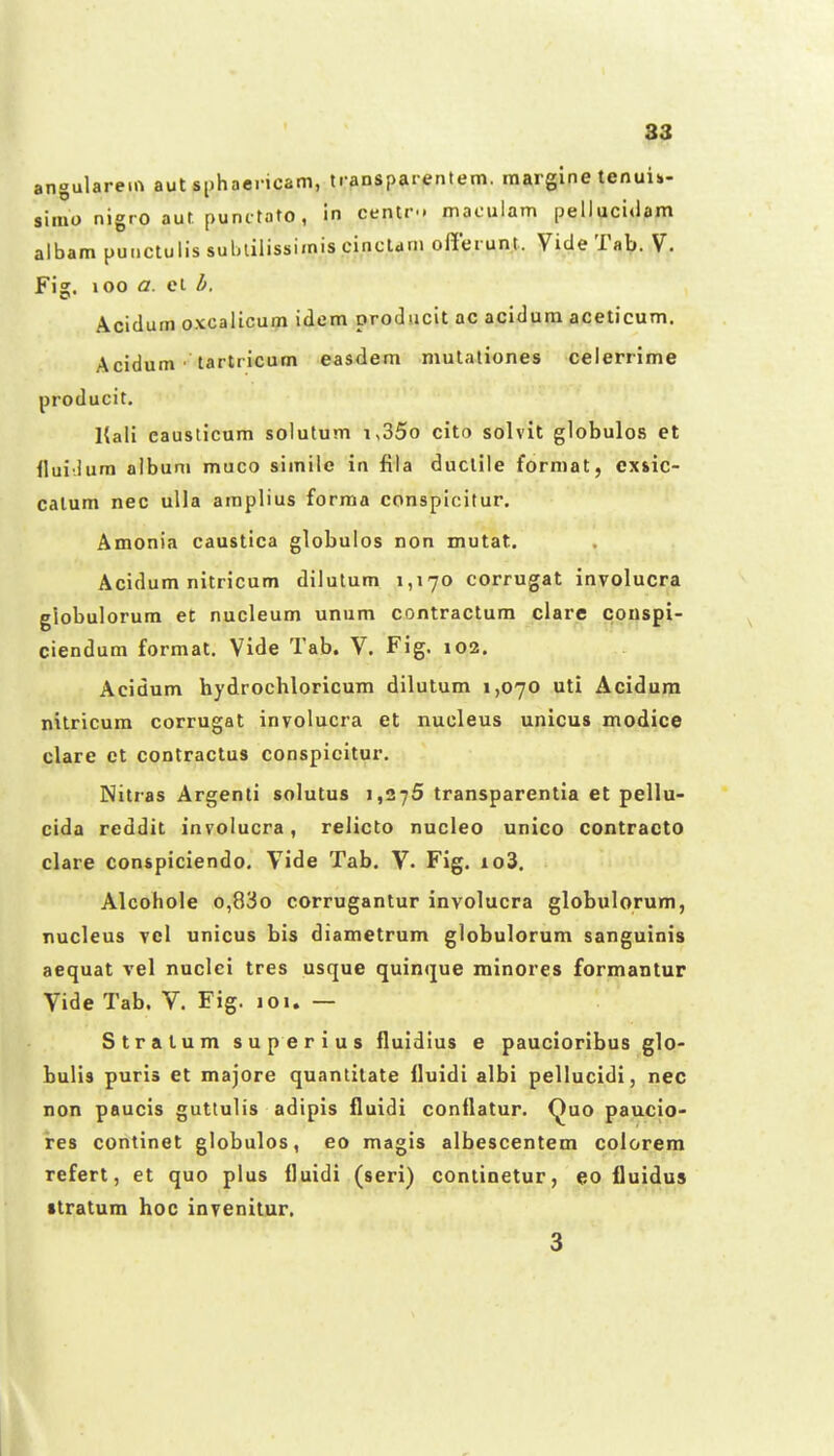 angulareirt aut sphoericam, transparentem. margine tenuii- simo nigro aut punctato, in centr.. maculam pelluci«iam albam punctulis suliliiissimis cinctdni offerunt. Vide Tab. V. Fig, 100 a. et h. Acidum oxcalicum idem producit ac acidum aceticum. Acidum • tartricum easdem mulationes celerrime producit. Kali eausticum solutum i,35o cito solvit globulos et llui-.ium aibuni muco simile in fila duclile format, cxsic- catum nec ulla araplius forma conspicitur. Amonia caustica globulos non mutat. Acidum nitricum dilutum 1,170 corrugat involucra giobulorum et nucleum unum contractum clarc conspi- ciendum format. Vide Tab. V. Fig. 102. Acidum hydrochloricum dilutum 1,070 uti Acidum nitricum corrugat involucra et nucleus unicus modice clare ct contractus conspicitur. Nitras Argenti solutus 1,275 transparentia et pellu- cida reddit involucra, relicto nucleo unico contracto clare conspiciendo, Vide Tab. V. Fig. io3, Alcohole o,83o corrugantur involucra globulorum, nucleus vcl unicus bis diametrum globulorum sanguinis aequat vel nuclci tres usque quinque minores formantur Vide Tab. V. Fig. 101. — Stratum superius fluidius e paucioribus glo- bulis puris et majore quantitate fluidi albi pellucidi, nec non paucis guttulis adipis fluidi conflatur, Quo paucio- ires continet globulos, eo magis albescentem colorem refert, et quo plus fluidi (seri) continetur, eo fiuidus ttratum hoc invenitur. 3