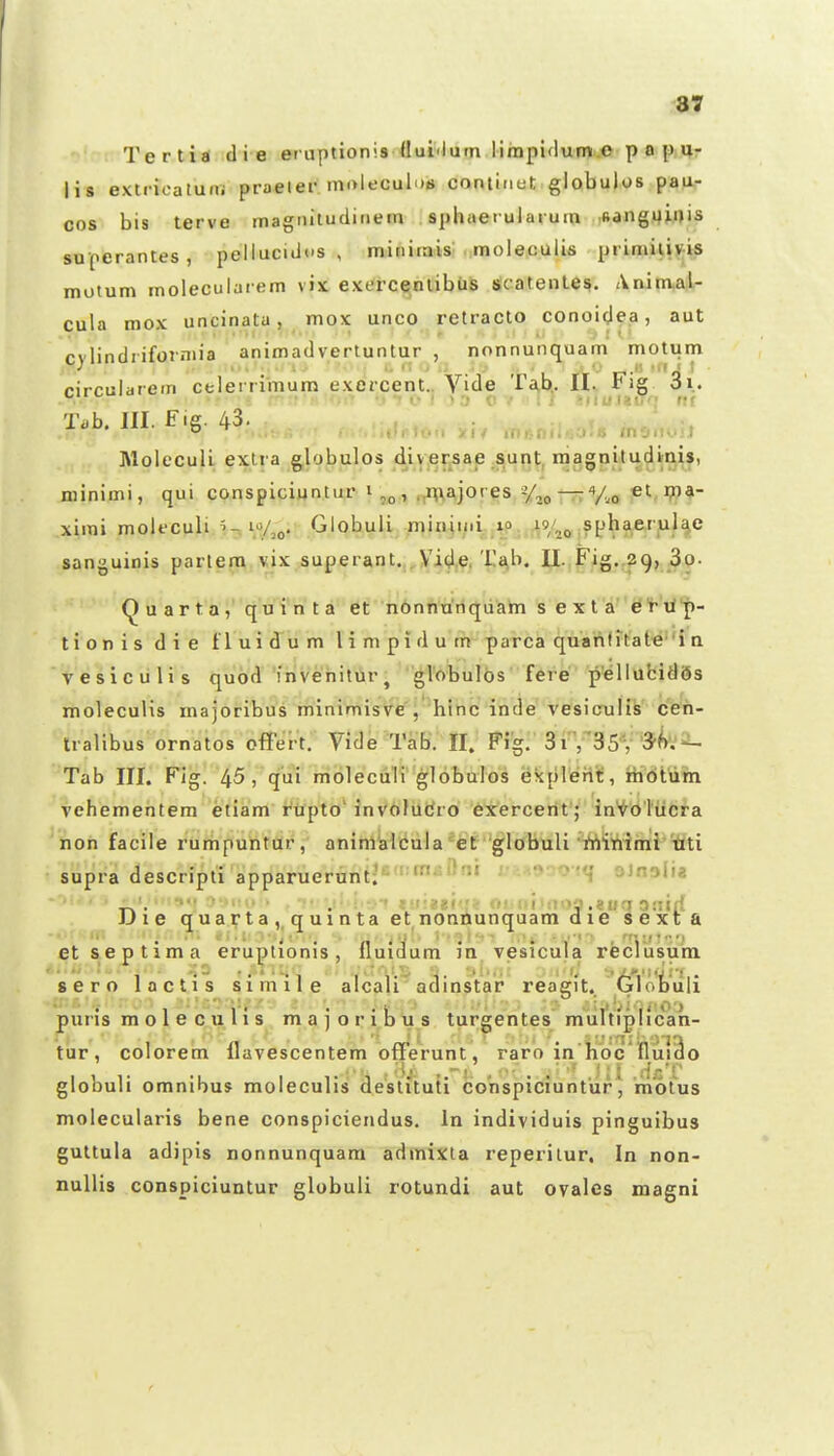 Tertia di e eniptionis llui^lum limpidum.c p o p u- lis extricatufii praeier mok-cui.m coniii.ct globulos pau- cos bis terve magMituciifiem sphuetulaium Msangijinis superantes, pelluciiios , minirais . moleculis primiliyis motum moleculaiem vix exerce^nlibtiS slcatenle^. Animai- cula mox uncinata, mox unco retracto conoi^e.a, aut rvlindrifojniia animadvertuntur , nonnunquam' motum rircularein celerrimum exercent.. Vide Ta,b,. IL Fig. 3i. .-. ■■ • ■ . ' ' s0 .• ! ! •.iiuna'; ni Ti>h. m. Fig. 43. tit maniUtjU ino.K.ij Molcculi extra globulos diy.ersae sunt, niagnitudinis, minimi, qui conspiciuntiu* i , .,nvajores «Ao —Vi,o et ximi molfculi 10/^^. Globuli minin.i xo 19/^^ spha.erulae sanguinis partem vix superant.j^Yidft'i-£^b. U. Fig.,29, 30- u a r t a, q'u''i'n t ^'^^^n^nhStfrfquani s e x t a^'^'^'^- tionis die tluidum limpidum parca quanfitate'i n Vesiculis quod inveniturj globulbs fere pellubidSs molecuHs majoribus minimisve'^''hinc inde vesiculis ceh- Iralibus ornatos offert. Vide TaB. II. Fi'g:'SitBS*/'5^'.'^ Tab III. Fig. 45, qui moleculv globulos ekpIeriiC, ibdtum vehementera etiam' fttpto' inV6hildro 6xercerit'; in^^dl^iicra hon facile rurhpuhtdr, aninlkicula*et globuli rtii^iihii'iiti supra descripti apparuerunt;'- ' ''''• ■'''' '1 ■^'•'^'>i'* . , «'lieBi-rf O! fi':ioa .eiicf atiirf iJie quarta, quinta et nonnunquam die sexta etseptima eruptionis, lluidum in vesicuia reclusum sero lactis siinile alcali adinstar reagit. 6lotuli puris moleculis majoribus turgentes mulVfpIican- tur, colorem llavescentem offerunt, raro in'hbc''niii3o globuli omnibus moleculis deslituti conspiciuntur, m'6lus molecularis bene conspiciendus, In individuis pinguibus guttula adipis nonnunquam admixta reperilur, In non- nullis conspiciuntur globuli rotundi aut ovalcs magni
