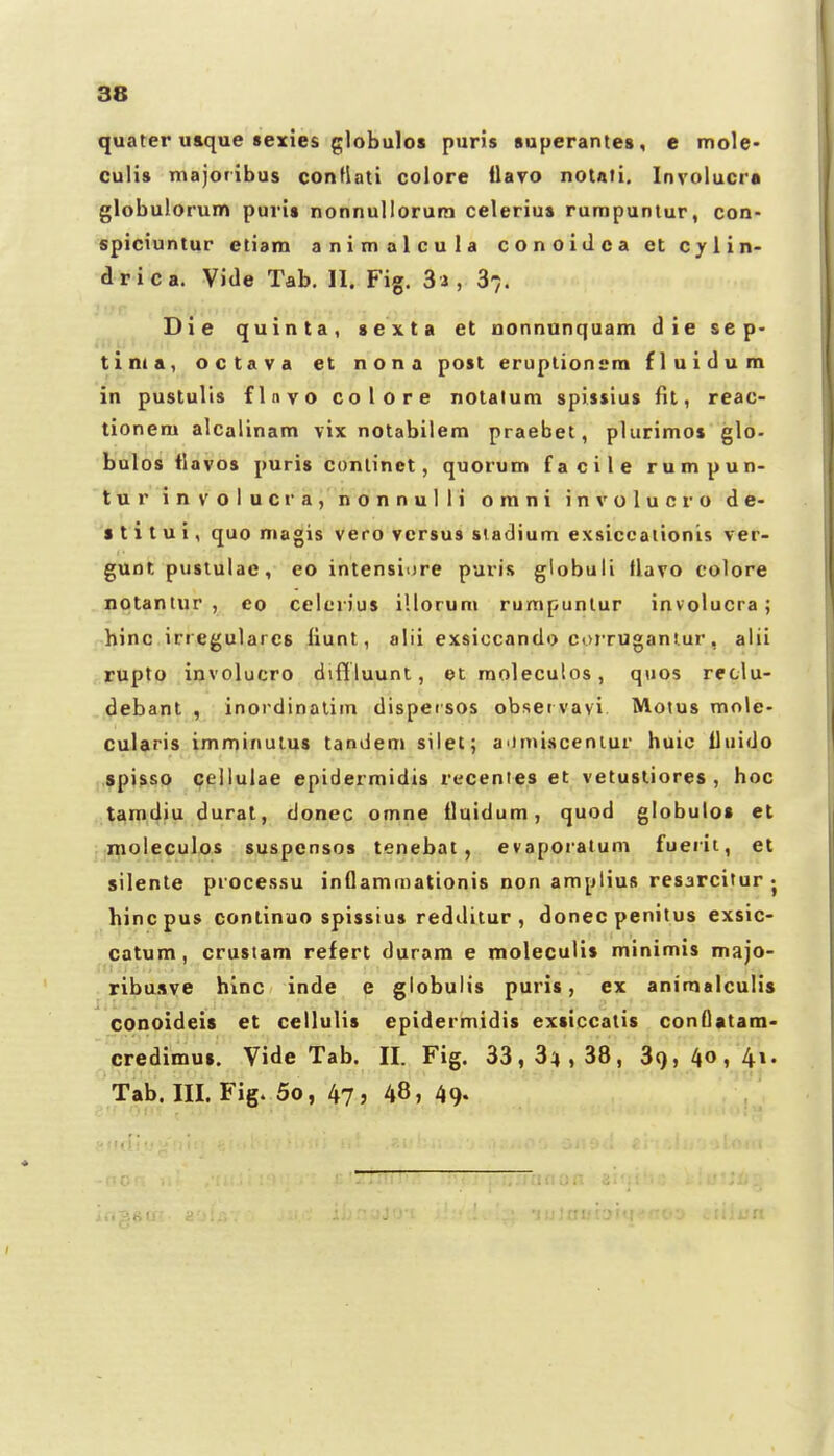 quater u&que sexies globulos puris superantes, e mole- cuHs majofibus conflati colore llavo noiati. Involucra globulorum puris nonnulloruin celerius rumpuntur, con- spiciuntur etiam animalcula conoiJca et Cylin- drica. Vide Tab. 11. Fig. Sa, 3^. Die quinta, sexta et nonnunquam die sep- tima, octava et nona post eruplionsra fluidum in pustulis flnvo colore notatum spissius fit, reac- tionem alcalinam vix notabilem praebet, plurimos glo- bulos tlavos puris continct, quorum facile rumpun- tur involucra, nonnulli omni involucro de- s t i t u i, quo magis vero vcrsus sladium exsiccaiionis ver- gunt pustulac, eo intensiore puris globuli flavo colore notantur , co celerius illorum rumpunlur involucra; hinc irregulares liunt, alii exsiccando corrugantur, alii rupto involucro diffluunt, et raoleculos, quos reclu- debant , inordinalim dispeisos observayi Motus mole- cularis imminutus tandem silet; a<imisceniur huic lluido spisso cellulae epidermidis recentes et vetustiores , hoc tamdiu dural, donec omne Uuidum, quod globulos et moleculos suspcnsos tenebat, evaporalum fuerit, et silente processu inflammationis non amplius resarcitur • hincpus continuo spissius redditur , donec penitus exsic- catum, crustam refert durara e moleculis minimis majo- ribusve hinc inde e globulis puris, ex animalculis conoideis et cellulis epidermidis exsiccatis conQatam- credimus. Vide Tab. II. Fig. 33, 34,38, 39,40, Tab.III. Fig. 5o, 47, 48, 49-