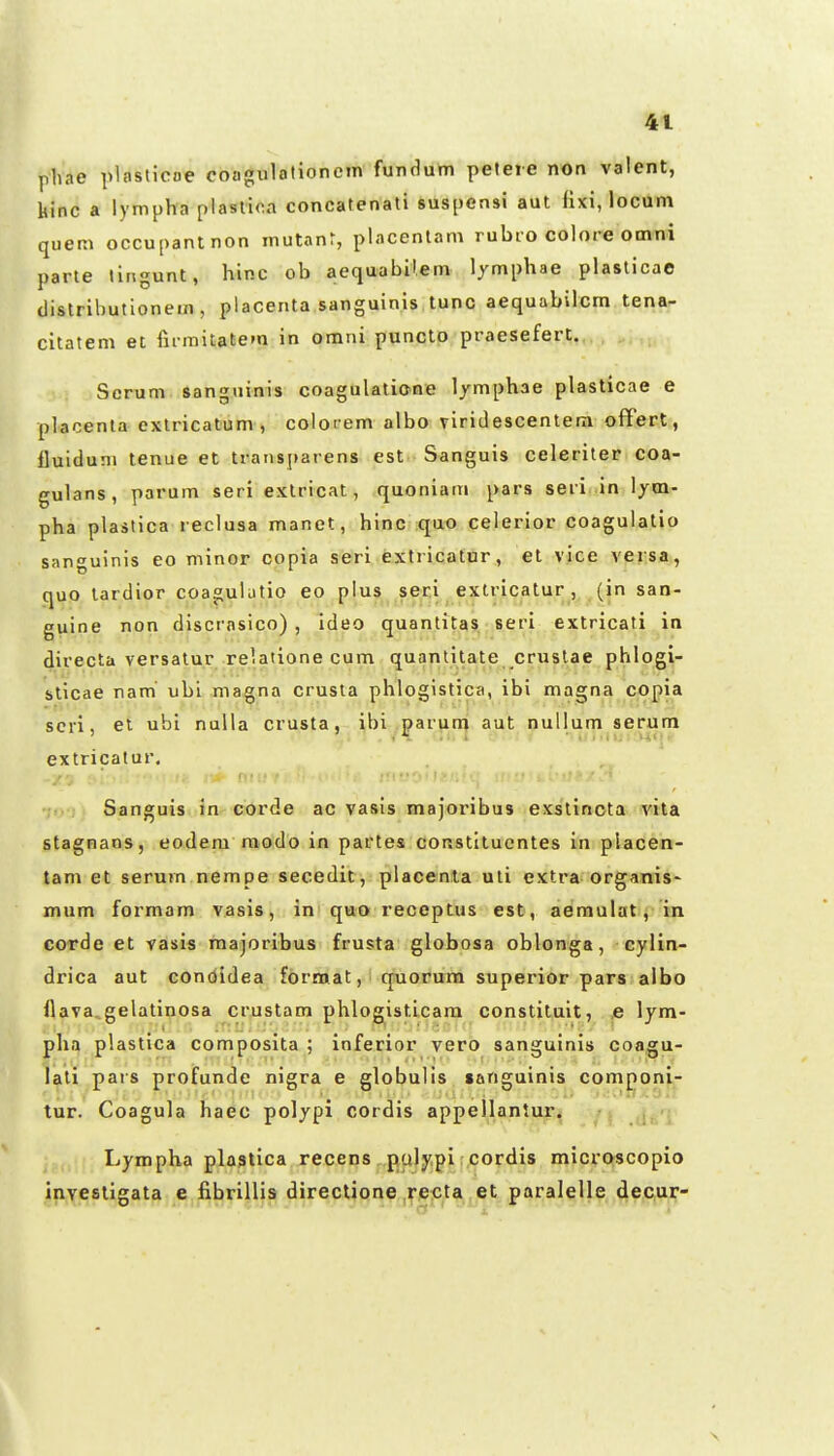 phae plasticoe coagulationein fundum peteie non valent, kinc a lympha plaslioa concatenati suspensi aut fixi, locum quem occupantnon mutanr, placenlam rubio colore omni parte lingunt, hinc ob aequabil.em lymphae plaslicae distributionem , placenta sanguinis tunc aequabilcm tena- citatem ei rumitatem in omni puncto praesefert. Scrum sangninis coagulalione lymphae plasticae e placenla exlricatum , colot em albo viridescentera offert, fluiduni tenue et transparens est Sanguis celeriter coa- gulans, parum seri extricat, quoniam pars seri in \ym- pha plastica l eclusa manet, hinc qao celerior coagulatio sanguinis eo minor copia seri extricatur, et vice veisa, quo lardior coagubtio eo plus seri extricatur , (in san- guine non discrasico) , ideo quantitas. seri extricati in directa versatur relatione cum quantitate crustae phlogi- sticae nam' ubi ma^na crusta phlogistica, ibi magna copia scri, et ubi nuUa crusta, ibi parum aut nullum serum extricatur. Sanguis in corde ac vasis majoribus exstincta vita stagnans, eodera modo in partes constituontes in placen- tam et serum nempe secedit, placenla uti extra organis- mum formam vasis, in quo receptus est, aemulat, in corde et tasis raajoribus frusta globosa oblonga, cylin- drica aut condidea format, quorura superior pars albo flava^gelatinosa crustam phlog^isticara constituit, ,e lym- pha plastica composita ; inferior vero sanguinis coagu- lali pars profunde nigra e globulis tanguinis componi- tur. Coagula haec poljpi cordis appellantur. Lympha plastica recens pulypi cordis microscopio invesligata e fibrillis directione recta et paralelle decur- i