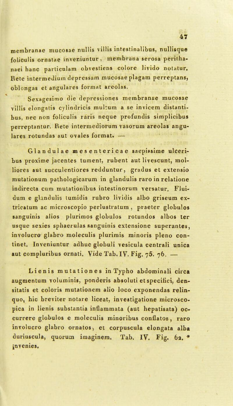 membranae nmcosae nullis villis inteslinalibus, nullisquo foliculis ornatae inveniuntur, menibrana serosa peritha- naei hanc particnlam obvestiens coiore livido notatur. Bete intermeiliurn depressam mucosae plagam perreptans, oblongas ct angulares formnt areolas. Sexagesimo die depressiones merabranse mucosae vilHs elongatis cylindricis multum a se invicem distanti- bus, nec non foliculis raris neque profundis simplicibus perreptantur. Rete intermediorum vasorum areolas angu- lares rotundas aut ovales format. — Glandulae mesentericae saepivsime ulceri- bus proxime jacentes tument, rubent aut livescunt, raol- liores aut succulentiores redduntur, gradus et extensio routationum pathologicarum in glandulis raro in rclatione indirecta cura mutationibus intestinorum versatur. Flui- dum e glandulis tumidis rubro lividis albo griseum ex- tricatum ac microscopio perlustratum , praeter globulos sanguinis alios plurimos globulos rotundos albos ter usquc sexies sphaerulas sanguinis extensione superantes, invoiucro glabro moleculis plurimis rainoris pleno con- tinet. Invcniuntur adhuc globuli vesicula centrali unica aut compluribus ornati. VideTab.IV. Fig. 75. 76, — Lienis mutationes in Typho abdominali circa augmentum voluminis, ponderis absoluti etspeciiici, den- sitatis et coloris mutationem alio loco exponendas relin- quo, hic breviter notare liceat, investigatione microsco- pica in lienis substantia intlammata (aut hepatisata) oc- currere globulos e moleculis minoribus conilatos, raro involucro glabro ornatos, et corpuscula elongata alba duriuscula, quoruni imaginem. Tab. IV. Fig. 6a. * |[nveoies.