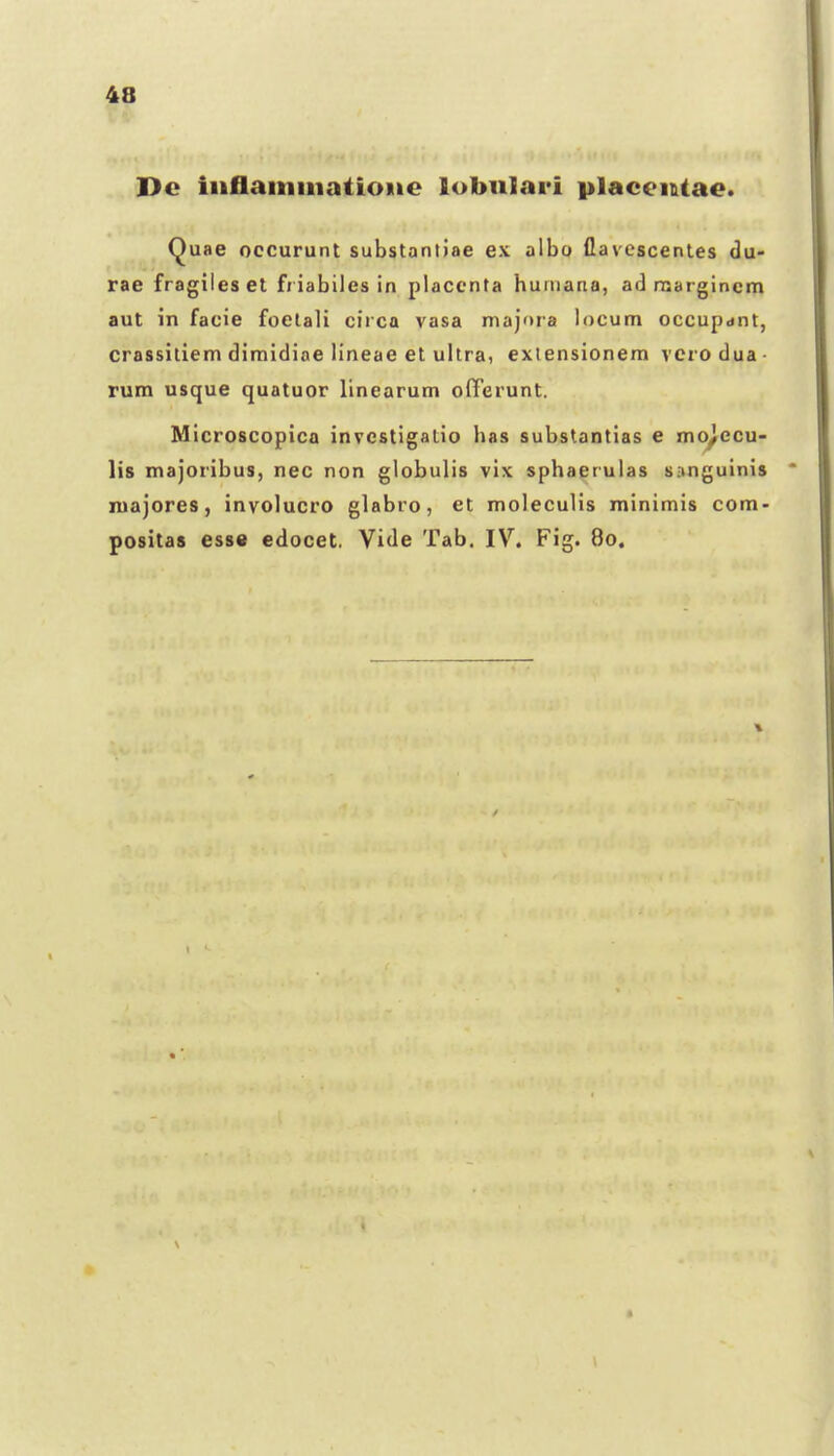 Dc iiiflaminatioiie lobiilari placeiUae. Quae occurunt substantiae e\ a\ho Qavcscentes du- rae fragileset friabiles in placcnta humana, ad naargincm aut in facie foelali circa vasa majora locum occupdnt, crassiliem dimidiae lineae et uhra, exlensionem verodua- rum usque quatuor linearum offerunt. Microscopica invcstigatio has substantias e mo^ccu- lis majoribus, nec non globulis vix sphaerulas sanguinis niajores, involucro glabro, et moleculis minimis com- positas esse edocet. Vide Tab. IV. Fig. 80.