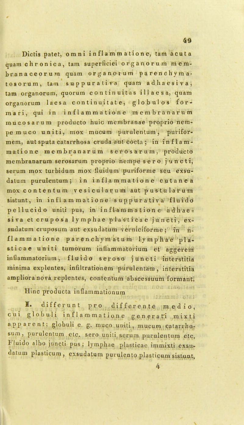Dictis patet, orani i n f 1 a m m a t io n e, tam acuta quam c h r o n i c a, tam superficiei ovganorum mem- branaceorum quam orjjanorum parenchyma- tosorum, tam suppurativa quam adhaesiva, tam organorum, quorum continuitas illaesa, quam organorum laesa c on t in ui t a t e, globulos for- mari, qui in i n f l a m m a t i o n e membranarum mucosarum producto huic membranae proprio nera- pemuco uniti, mox raucum purulenlum, purifor- mem, autsputa catarrhosa cruda aut cocta ; in inflam- matione mcmbranarura se^osarum, producto membranarum serosarura proprio nempe s e ro juncti, serum mox turbidum mox fluidum puriforme seu exsu- dalum purulentum; in inflammatione cutanea mox contentum vesicularum aut pustularum sistunt, in in f l a m ra a t i 0 n e' s u p p ur a ti v a f lui do pellucido unili pus, in i n f l-ara m a t ion e- adhae- siva et cruposa lymphae plasticae juncti, ex- sudatum cruposura aut exsudatum verniciforme; itt'h- flammatione p a r e n chym a t u m 1 y m p h a e' pl a- sticae uliiti tumorum inflammatbriura et aggerem inllammatorium, fluido seroso jUncti ibterstitia minima explentes, iniiltrationem purulentam , interstitia amplioranova replentes, contentum abscessuum formanti Hinc producta inflammationura I. differunt p r o^ dif f er e n.te in,e d i o , cui globuli inflammatione generat^i .m,ixfi app arent; globuli e. g. muco unili, mucum qalarrhQr sum, purulentum etc. sero uqiii^^erura purulentum etc. Fl.uido albo juncli pus; lymphae plasticac immixti exsu^ datum plaslicura, exsudatum purulento plasticum sistuat.