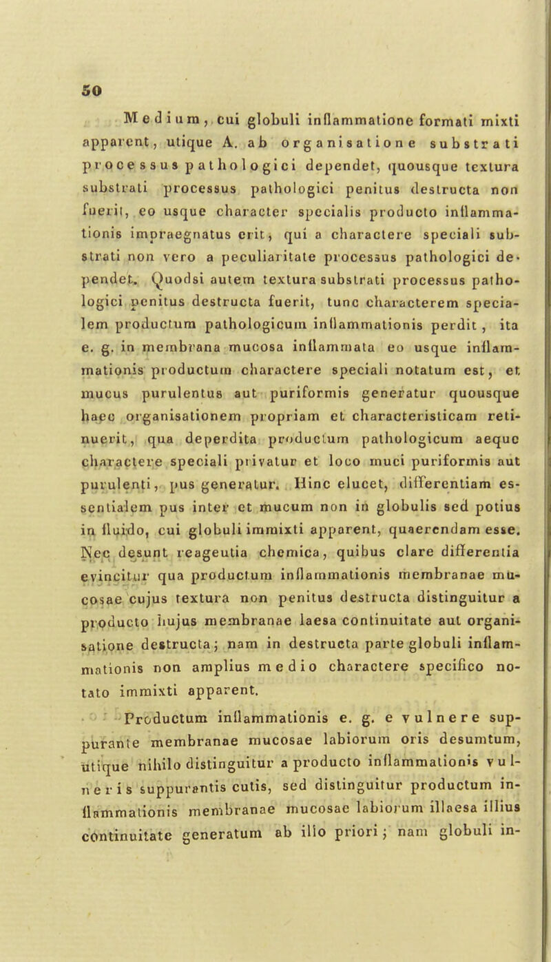 Med iuin,.cui globuli innammalione formali mixti apparcnt, utique A. ab organisatione substrati processus pathologici dependet, (juousque tcxlura substrati processus palhologici penitus deslructa non fueril, eo usque characler specialis producto inilamma- tionis impraegnatus erit, qui a characlere speciaii sub- str.ati non vero a peculiaritate processus pathologici de- pendet. Quodsi autem textura subslrati processus patho- logici penitus destructa fuerit, tunc characterem specia- lem produclum pathologicuni inllammationis perdit , ita e. g. in membrana mucosa inilamniata eo usque inllam- mationis productum charactere speciali notatum est, et mucus purulentus aut puriformis generatur quousque hapc organisationem propriam et characterislicam reti- nuprit, qua deperdita produclum pathologicura aequc chaTac(ere speciali privatur et loco muci puriformis aut puvulen^i,. pus generalur. Hinc elucet, differentiam es- scnlialem pus inter ct mucum non in globulis sed potius iu iluixlo, cui globuli iraraixti apparent, quaerendam es«e. Nec desunt reageutia chemica, quibus clare differentia evinciliir qua productura inllammationis membranae mu- cosae cujus textura non penitus deslructa distinguilur a producto hujus membranae iaesa continuitate aul organi- salione destructaj nara in destructa parte globuli inilam- mationis non amplius medio charactere speciflco no- tato imraixti apparent. Productum inilammationis e. g. e vulnere sup- ptirante membranae mucosae labiorum oris desumtum, utique nihilo distinguitur a producto inflaramalionJs v u 1- n'erife suppurantis cutis, sed dislinguitur productum in- llHmmalionis membranae mucosae labiorum illnesa iilius continuilatc generatum ab ilio priori j nam globuli in-