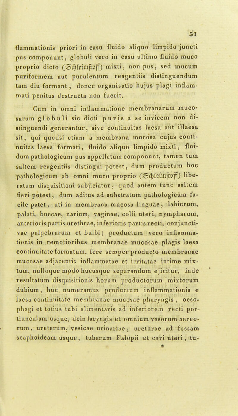 flammationis priori in casu fluido aliquo limpido junctl pus componunt, globuli vero in casu uhimo fluido muco proprio dicto C®(^tctinjlof) mixti, non pus, sed mucum puriformem aut purulentum reagentiis distinguendum tam diu formant , donec organisatio hujus plagi inflam- mali penitus destructa non fuerit, Cum in omni inflammatione membranarum muco- sarum globuli sic dicti puris a se invicem non di- stinguendi generantur, sive continuitas laesa aut illaesa sit, qui quodsi etiam a membrana mucdsa cujus conti- nuitas laesa formati, fluido aliquo limpido mixli, flui- dum patliologicum pus appellatum componunt, taraen tum saltem reagentiis distingui potest, dura productum hoc pathologicum ab omni muco proprio C®C^tCl'^f^<^if) ^ibe- ratum disquisltioni subjiciatur, quod autem tunc saltem fieri potest, dum aditus ad substratum pathologicum fa- cilepatet, uti in membrana mucosa linguae, labiorura, palati, buccae, narium, vaginae, colii uteri, nympharura, anterioiis parlis urethrae, inferioris partis recti, conjuncti- vae palpebrar um et bulbi; productum vero inflamma- tionis in remotioribus raerabranae mucosae plagis laesa continuitate forraatum, fere semper producto membranae mucosae adjacentis inflammatae et irritatae intirae mix- tum, nuUoque mpdo hucusque separandum ejicitur, inde resultatum disquisilionis horum productorum mixtorum dubium, huc nuraeraraus productum inflammationis e laesa continuitate raembranae mucosae pharyngis , oeso- phagi et totius tubi alimenlaris ad inferiorem recti por- tiunculam usque, dein laryngis et oraniura vasorum acreo- rnm , ureterum, vesicae urinariae, urethrae ad fossam scaphoideara usque, tubarum Falopii et cavi uteri, lu- *