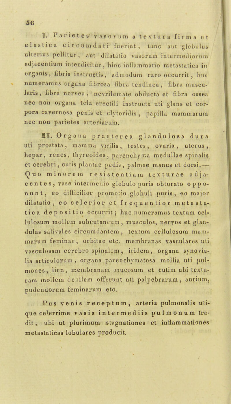 J. P a r i c t e s v a s o i- u ni a t e x t u r a f i r m a c t elastica circumdati fuerint , tunc aui globulus ulterius pellitur, aut dilatatio vasorum intermediorum adjacentium inierdicilur, hinc inllammatio raetastatica in organis, iibris insti uctis , odinodum raro occurrit , huc numerannis organa librosa fibra tendinca , hbra niuscu- laris, fibra nervea , nevrilemale obducta et libra ossea nec non organa teia ereclili instructa uti glans et cor- pora cavernosa penis et clytoridis , papilla maramarum nec non parietes arteriarum. M. Organa praeterea glandulosa dura uli prostata, raamraa virilis, testes, ovaria , uterus , hepar, renes, ihyreoidea, parenchyma medullae spinali? et cerebri, culis plantae pedis, palmae manus et dorsi.— Quo minoreni resistentiara tcxturae adja- centes, vase intermedio globulo puris obturato o p p o- nunt, eo difficilior promC.io globuli puris, eo major dilatalio , eo celerior et frequentior metasta- tica depositio occurrit; huc numeramus textura cel- lulosum raollera subcutancum , musculos, nervos et glan- dulas salivales circumdantem , textura cellulosum mani- raarum feminae, orbitae etc. membranas vascularcs uli vasculosam cerebro spinalem, iridem, organa synovia- lia arliculorum , organa parenchymatosa mollia uti pul- mones, lien, membranara raucosum et cutim ubi textu- ram mollem debilem offerunt uLi palpebrarum , aurium, pudendorum feminarum etc. Pus venis receptum, arleria pulmonalis uli- que celerrime vasis intermediis pulmonum tra- dit, ubi ut pluriraum stagnaUones et intlaramationes metastalicas lobulares producit. /