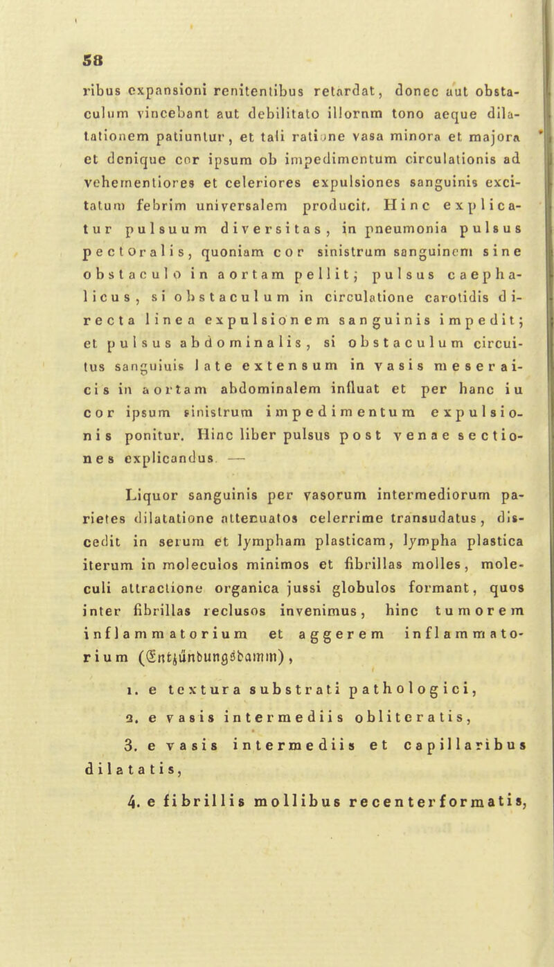 ribus cxpansioni renitentibus retardat, donec aut obsta- culum vincebant aut debilitato illornm tono aeque di]a- tationem patiunlur, et tali rati jne vasa minora et majorA et dcnique cor ipsura ob impedimcntum circulationis ad vehementiores et celeriores expulsiones sanguinis exci- talum febrim universalem producit. Hinc explica- tur pulsuum diversitas, in pneumonia pulsus pectOralis, quoniara cor sinistrum sanguincm sine obstaculo in aortam pellit; pulsus caepha- licus, si obstaculum in circulatione carotidis d i- recta linca expalsionem sanguinis impedit; etpulsusabdominalis, si obstaculum circui- tus sanguiuis late extensum in vasis raeserai- cis in aortam abdominalem influat et per hanc iu cor ipsum finislrum i m p e d i m e n t u ra e x p u I s i o- nis ponitur. Hinc liber pulsus post venaesectio- nes explicandus. — Liquor sanguinis per vasorum intermediorum pa- rietes dilatatione nttecuatos celerrime transudatus , dis- cedit in serum et lympham plasticam, Ijmpha plastica iterum in moleculos minimos et fibrillas moUes, raole- culi altraclione organica jussi globulos forraant, quos inter fibrillas reclusos invenimus, hinc turaorem inflammatorium et aggerem inflammato- rium (Sntiiinbutigsbamm), 1. e textura substrati pathologici, 2. e vasis intermediis oblitcratis, 3. e vasis intermediis et capillaribus d i 1 a t a t i s, 4. e fibrillis mollibus recenterformatis,