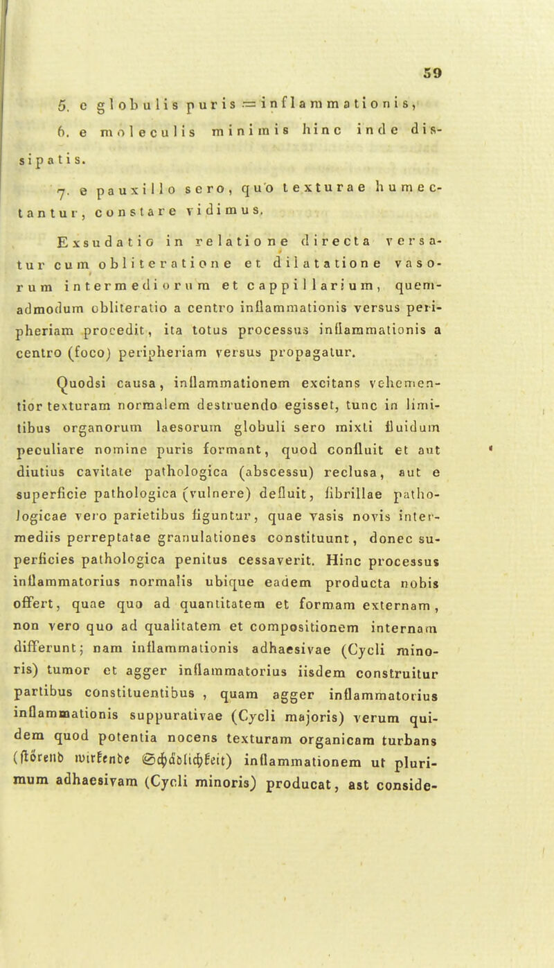 5, e globulis puris — inflanimationis, 6. e m o 1 e c u 1 i s m i n i ra i s li i n c i n tl e d i s- s i p a t i s. rj. e pauxillo sero, quo texturae humec- lantur, conslare vidimus. Exsudatio in relatione directa vcrsa- turcumobliteratione et dilatatione vaso- rum intermediorum et cappillarium, quem- admodum obliteralio a centro inflammationis versus peii- pheriam procedit, ita totus processus inflammationis a ccntro (foco) peripheriam versus propagalur. (^uodsi causa, inllammationem excitans vehemen- tior texturam normalem destruendo egisset, tunc in limi- tibus organorum laesorum globuli sero mixti lluidum peculiare nomine puris formant, quod conlluit et ant diutius cavitate pathologica (abscessu) reclusa, aut e superficie pathologica (vulnere) defluit, fibrillae patho- Jogicae vero parietibus liguntur, quae yasis novis inter- mediis perreptatae grariulationes constituuni, donec su- perficies pathologica penitus cessaverit. Hinc processus intlammatorius normalis ubique eadem producta nobis ofFert, quae quo ad quanlitatem et formam externam, non vero quo ad qualitatem et compositionem internam difFerunt; nam inflammaiionis adhaesivae (Cycli mino- ris) tumor et agger inflamraatorius iisdem construitur partibus constituentibus , quam agger inflammatodus inflammationis suppurativae (Cjcli majoris) verum qui- dem quod potentia nocens texturam organicara turbans (floreiib lUirEfnbe (S^xJslic^jfeit) inflammationem ut pluri- mum adhaesiyam (Cycli minoris) producat, ast conside-