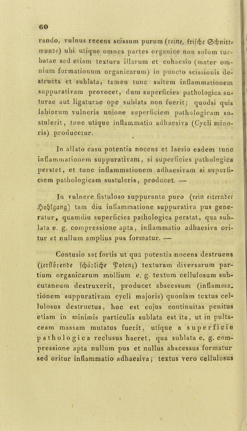 rando, vulnus recens scissum purum (vtine, frifd^t* @4)nitt* luiinbf) ubi ulique omnes partes organice non solum tur- balae sed ctiam textura illarum et cohaesio (mater ora- nium forraationura organicarum) in puncto scissionis de- structa et sublata, temen tunc saltem inflammationem suppurativam provocet, du?n superficies pathologica su- turae aut ligaturae ope sublata non fuerit; quodsi quis labiorum vulneris unione superllciem pathologicam su- stulerit, tunc utique inllammatio adhaesiva (Cjcli mino- ris) produceiur. In allato casu potentia nocens et laesio eadem tunc indamniationem suppuralivam, si superficies palhologica perstet, et tunc inilammationem adhaesivam si superil- ciem paihologicam sustuleris, produeet, — In vulncre fisluloso suppurante puro (teiii citctiiber Jpo^tgang) tam diu inllammatione suppurativa pus gene- ralur, quamdiu superilcies palhologica perstat, qua sub- lata e. g. conipressione apta, inilaramatiu adhaesiva ori- tur et nullum amplius pus forraatur. — Contusio sat forlis ut qua potentia nocens destruens (icvflorenbe f4)ao(i4)C '']C'otcrn) texturam diversarum par- tium organicarum mollium e, g. textum cellulosum sub- cutaneum destruxerit, producet abscessum (inflarama. tidnem suppurativam cycli majoris) quoniam textus cel- lulosus destructus, hoc est cujus continuitas penitus etiam in minirais particulis sublata estita, ut in pulta- ceam massam mutatus fuerit, utique a superficie pathologica reclusus haeret, qua sublata e. g. cora- pressione apta nullum pus et nullus abscessus formatur sed oritur inflaramatio adhaesivaj textus Tero cellulosus