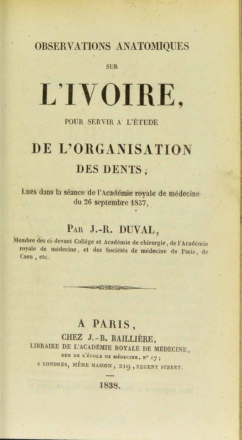 OBSERVATIONS ANATOMIQUES SUR LIVOIRE, POUR SERVIR A L'ÉTUDE DE L'ORGANISATION DES DEOTS, Lues dans la séance de l'Académie royale de médecine du 26 septembre 1837, Par J.-R. DUVAL, Membre des ci-devanl Collège et Académie de chirurgie, de l'Académie royale de médecine, et des Sociétés de médecine de Paris, de Caen , etc. ' -=s<i^^<Sf^)^ A PARIS, CHEZ J.-B. BAILLIÈRE, LIBRAIRE DE L'ACADÉMIE ROYALE DE MÉDECINE, RUE DE l'École de médecihb, n° 17 ; A LONDRES, MEME MAISON, 2 I9 , REGENT STREET. 1838.