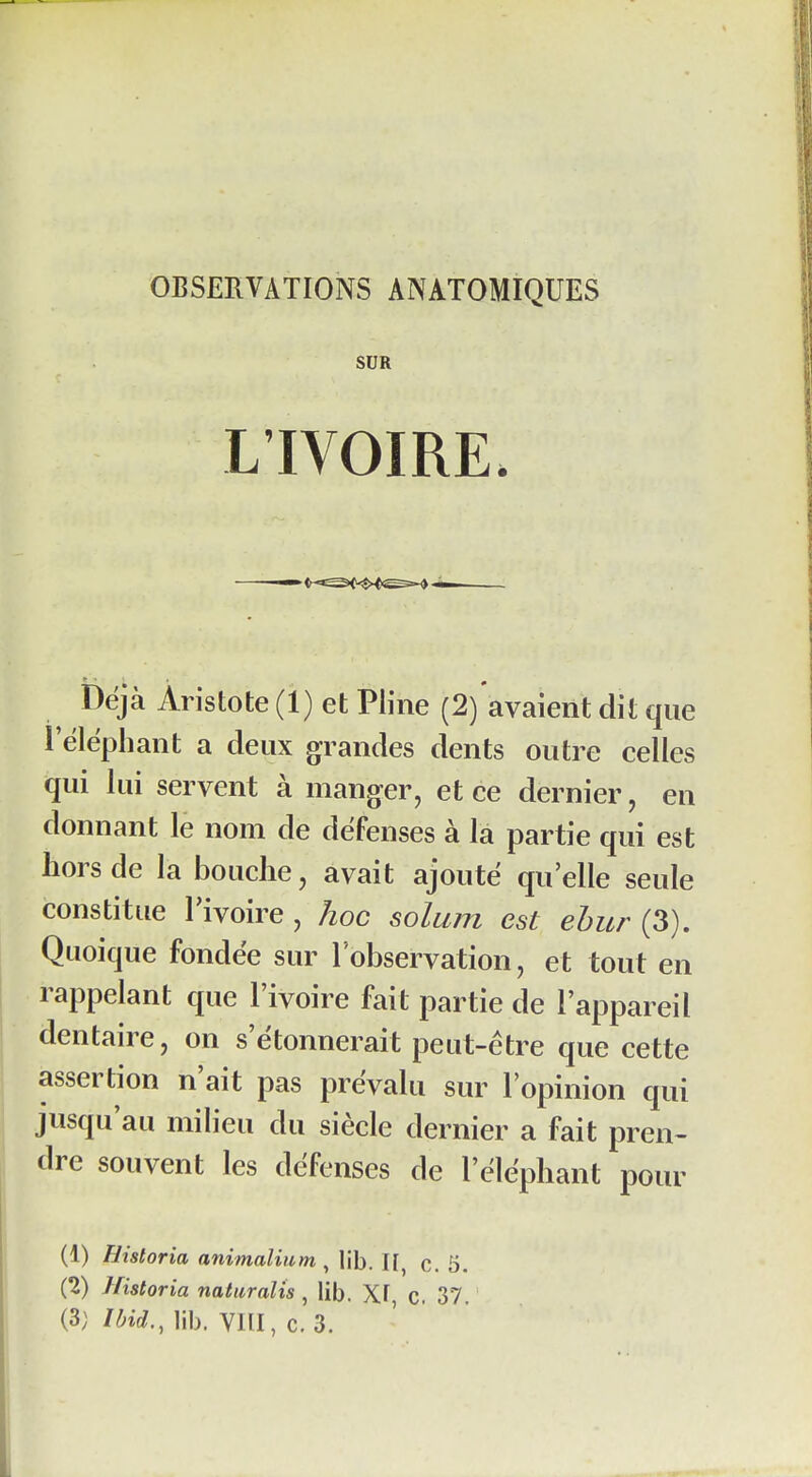 SUR L'IVOIRE. Déjà Aristote (1) et Pline (2)'avaient dit que 1 éléphant a deux grandes dents outre celles qui lui servent à manger, et ce dernier, en donnant le nom de défenses à la partie qui est hors de la bouche, avait ajouté qu'elle seule constitue l'ivoire, hoc solum est ehur (3). Quoique fondée sur l'observation, et tout en rappelant que l'ivoire fait partie de l'appareil dentaire, on s'étonnerait peut-être que cette assertion n'ait pas prévalu sur l'opinion qui jusqu'au milieu du siècle dernier a fait pren- dre souvent les défenses de l'éléphant pour (1) llistoria animalium , lib. II, c. 5. (2) Historia natiiralis , lib. Xï C. 37.