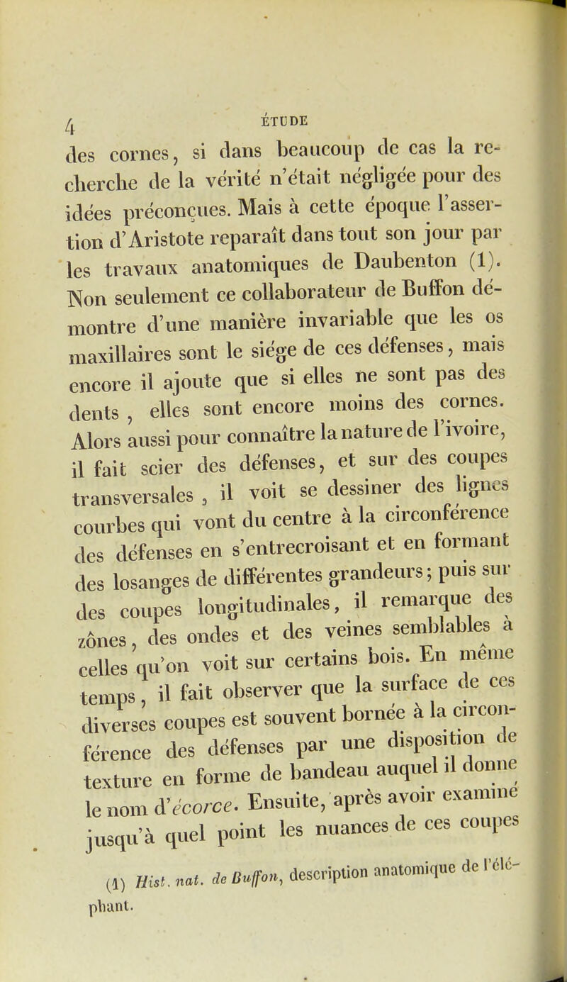 ÉTUDE des cornes, si dans beaucoup de cas la re- clierche de la vérité n'était négligée pour des idées préconçues. Mais à cette époque l'asser- tion d'Aristote reparaît dans tout son jour par les travaux anatomiques de Daubenton (1). Non seulement ce collaborateur de BufFon dé- montre d'une manière invariable que les os maxillaires sont le siège de ces défenses, mais encore il ajoute que si elles ne sont pas des dents , elles sont encore moins des cornes. Alors 'aussi pour connaître la nature de l'ivoire, il fait scier des défenses, et sur des coupes transversales, il voit se dessiner des bgncs courbes qui vont du centre à la circonférence des défenses en s'entrecroisant et en formant des losanges de différentes grandeurs; pms sur des coupes longitudinales, il remarque des zônes, des ondes et des veines semblables a celles qu'on voit sur certains bois. En même temps, il fait observer que la surface de ces diverses coupes est souvent bornée à la arcon- férence des défenses par une disposi ion de texture en forme de bandeau auquehl donne le nom à^écorce. Ensuite, après ayœr examme jusqu'à quel point les nuances de ces coupes ^1) mst. nat. de Buffon, description anatomique de rélc^ pliant.