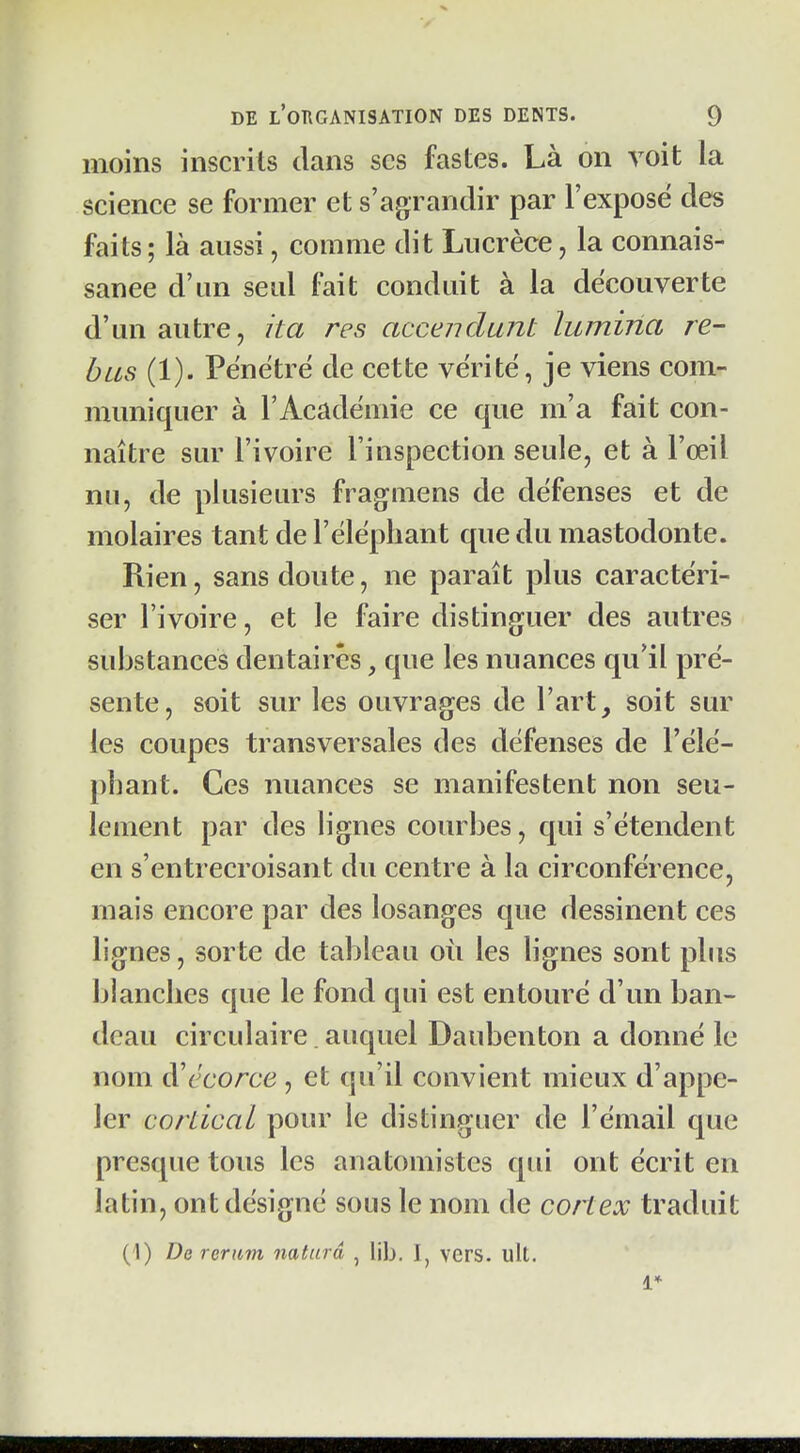 moins inscrits dans ses fastes. Là on voit la science se former et s'agrandir par l'exposé des faits; là aussi, comme dit Lucrèce, la connais- sance d'un seul fait conduit à la découverte d'un autre, ita rcs accendunt lumina ré- bus (1). Pénétré de cette vérité, je viens com- muniquer à l'Académie ce que m'a fait con- naître sur l'ivoire l'inspection seule, et à l'œil nu, de plusieurs frag^mens de défenses et de molaires tant de l'éléphant que du mastodonte. Rien, sans doute, ne paraît plus caractéri- ser l'ivoire, et le faire distinguer des autres substances dentaires, que les nuances qu'il pré- sente, soit sur les ouvrages de l'art, soit sur les coupes transversales des défenses de l'élé- phant. Ces nuances se manifestent non seu- lement par des lignes courbes, qui s'étendent en s'entrecroisant du centre à la circonférence, mais encore par des losanges que dessinent ces lignes, sorte de tableau où les lignes sont plus blanches que le fond qui est entouré d'un ban- deau circulaire. auquel Daubenton a donné le nom à'écorce , et qu'il convient mieux d'appe- ler cordcal pour le distinguer de l'émail que presque tous les anatomistes qui ont écrit en latin, ont désigné sous le nom de cortex traduit (1) De reriim naturâ , lib. I, vers. ult. 1*