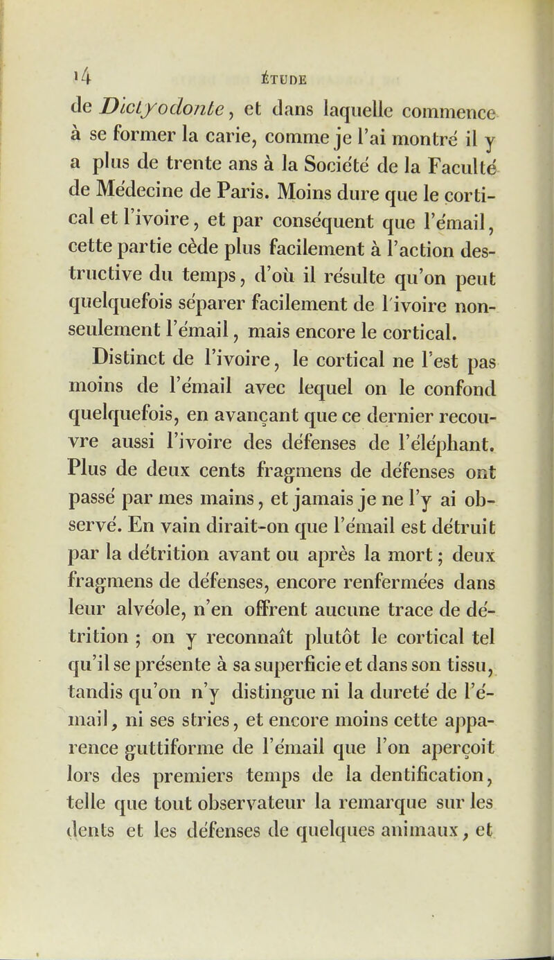 de DlcLyodonte, et dans laquelle commence à se former la carie, comme je l'ai montré il y a plus de trente ans à la Société de la Faculté de Médecine de Paris. Moins dure que le corti- cal et l'ivoire, et par conséquent que l'émail, cette partie cède plus facilement à l'action des- tructive du temps, d'où il résulte qu'on peut quelquefois séparer facilement de l'ivoire non- seulement l'émail, mais encore le cortical. Distinct de l'ivoire, le cortical ne l'est pas moins de l'émail avec lequel on le confond quelquefois, en avançant que ce dernier recou- vre aussi l'ivoire des défenses de l'éléphant. Plus de deux cents fragmens de défenses ont passé par mes mains, et jamais je ne l'y ai ob- servé. En vain dirait-on que l'émail est détruit par la détrition avant ou après la mort ; deux fragmens de défenses, encore renfermées dans leur alvéole, n'en offrent aucune trace de dé- trition ; on y reconnaît plutôt le cortical tel qu'il se présente à sa superficie et dans son tissu, tandis qu'on n'y distingue ni la dureté de l'é- mail, ni ses stries, et encore moins cette appa- rence guttiforme de l'émail que l'on aperçoit lors des premiers temps de la dentification, telle que tout observateur la remarque sur les dents et les défenses de quelques animaux, et