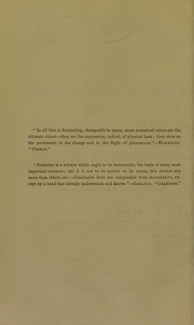 “ In all that is fluctuating, changeable in space, mean numerical values are the ultimate object—they are the expression, indeed, of physical laws ; they shew us the permanent in the change and in the flight of phenomena.”—Humboldt. “ Cosmos.” “ Statistics is a science which ought to be honourable, the basis of many most important sciences; bnt it is not to be carried on by steam, this science any more than others are :—Conclusive facts are inseparable from inconclusive, ex- cept by a head that already understands and knows.”—Carlyle. “ Chartism.”