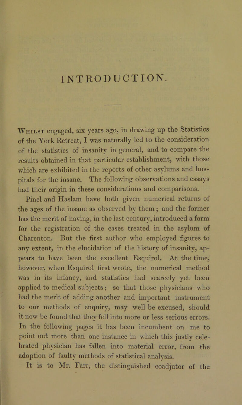 INTRODUCTION. Whilst engaged, six years ago, in drawing up the Statistics of the York Retreat, I was naturally led to the consideration of the statistics of insanity in general, and to compare the results obtained in that particular establishment, with those which are exhibited in the reports of other asylums and hos- pitals for the insane. The following observations and essays had their origin in these considerations and comparisons. Pinel and Haslam have both given numerical returns of the ages of the insane as observed by them; and the former has the merit of having, in the last century, introduced a form for the registration of the cases treated in the asylum of Charenton. But the first author who employed figures to any extent, in the elucidation of the history of insanity, ap- pears to have been the excellent Esquirol. At the time, however, when Esquirol first wrote, the numerical method was in its infancy, and statistics had scarcely yet been applied to medical subjects; so that those physicians who had the merit of adding another and important instrument to our methods of enquiry, may well be excused, should it now be found that they fell into more or less serious errors. In the following pages it has been incumbent on me to point out more than one instance in which this justly cele- brated physician has fallen into material error, from the adoption of faulty methods of statistical analysis. It is to Mr. Farr, the distinguished coadjutor of the