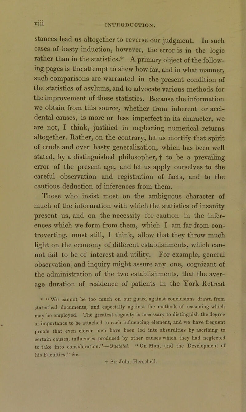stances lead us altogether to reverse our judgment. In such cases of hasty induction, however, the error is in the logic rather than in the statistics.* A primary object of the follow- ing pages is the attempt to shew how far, and in what manner, such comparisons are warranted in the present condition of the statistics of asylums, and to advocate various methods for the improvement of these statistics. Because the information we obtain from this source, whether from inherent or acci- dental causes, is more or less imperfect in its character, we are not, I think, justified in neglecting numerical returns altogether. Rather, on the contrary, let us mortify that spirit of crude and over hasty generalization, which lias been well stated, by a distinguished philosopher, t to be a prevailing error of the present age, and let us apply ourselves to the careful observation and registration of facts, and to the cautious deduction of inferences from them. Those who insist most on the ambiguous character of much of the information with which the statistics of insanity present us, and on the necessity for caution in the infer- ences which we form from them, which I am far from con- troverting, must still, I think, allow that they throw much light on the economy of different establishments, which can- not fail to be of interest and utility. For example, general observation and inquiry might assure any one, cognizant of the administration of the two establishments, that the aver- age duration of residence of patients in the York Retreat * “We cannot be too much on our guard against conclusions drawn from statistical documents, and especially against the methods of reasoning which may be employed. The greatest sagacity is necessary to distinguish the degree of importance to be attached to each influencing element, and we have frequent proofs that even clever men have been led into absurdities by ascribing to certain causes, influences produced by other causes which they had neglected to take into consideration.”—Quetelet. “ On Man, and the Development of his Faculties,” &c. f Sir John Herschell.