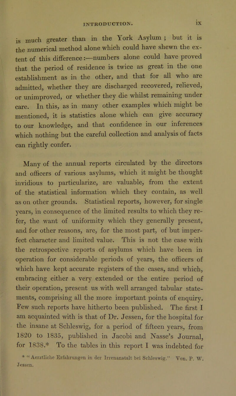 is much greater than in the York Asylum ; but it is the numerical method alone which could have shewn the ex- tent of this difference:—numbers alone could have proved that the period of residence is twice as great in the one establishment as in the other, and that for all who are admitted, whether they are discharged recovered, relieved, or unimproved, or whether they die whilst remaining under care. In this, as in many other examples which might be mentioned, it is statistics alone which can give accuracy to our knowledge, and that confidence in our inferences which nothing but the careful collection and analysis of facts can rightly confer. Many of the annual reports circulated by the directors and officers of various asylums, which it might be thought invidious to particularize, are valuable, from the extent of the statistical information which they contain, as well as on other grounds. Statistical reports, however, for single years, in consequence of the limited results to which they re- fer, the want of uniformity which they generally present, and for other reasons, are, for the most part, of but imper- fect character and limited value. This is not the case with the retrospective reports of asylums which have been in operation for considerable periods of years, the officers of which have kept accurate registers of the cases, and which, embracing either a very extended or the entire period of their operation, present us with well arranged tabular state- ments, comprising all the more important points of enquiry. Few such reports have hitherto been published. The first I am acquainted with is that of Dr. Jessen, for the hospital for the insane at Schleswig, for a period of fifteen years, from 1820 to 1835, published in Jacobi and Nasse’s Journal, for 1838.* To the tables in this report I was indebted for * “ Aerztliche Erfahrungen in dcr Irrenanstalt bci Schleswig.” Yon. P. W. Jessen.