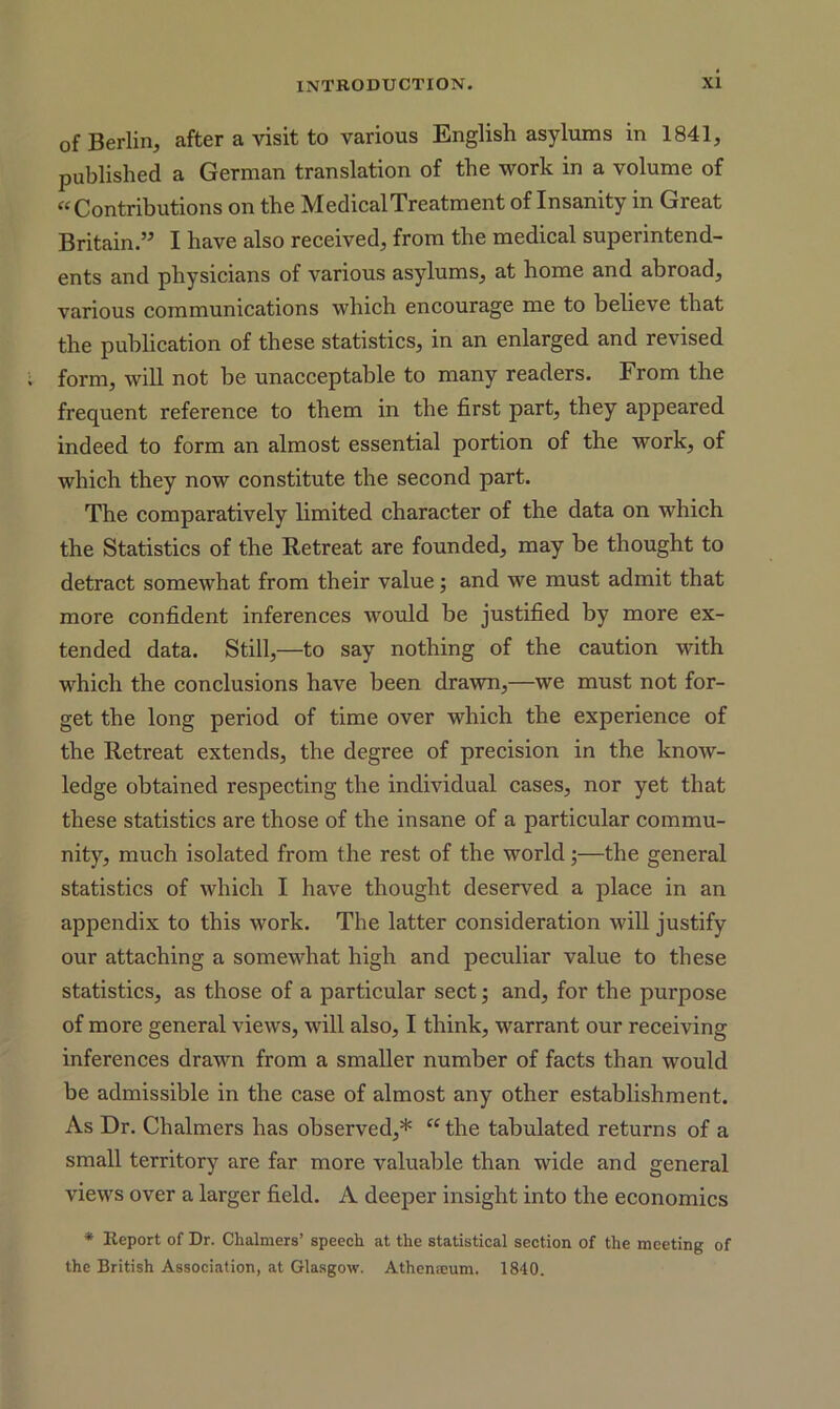 of Berlin, after a visit to various English asylums in 1841, published a German translation of the work in a volume of “Contributions on the Medical Treatment of Insanity in Great Britain.” I have also received, from the medical superintend- ents and physicians of various asylums, at home and abroad, various communications which encourage me to believe that the publication of these statistics, in an enlarged and revised form, will not be unacceptable to many readers. From the frequent reference to them in the first part, they appeared indeed to form an almost essential portion of the work, of which they now constitute the second part. The comparatively limited character of the data on which the Statistics of the Retreat are founded, may be thought to detract somewhat from their value; and we must admit that more confident inferences would be justified by more ex- tended data. Still,—to say nothing of the caution with which the conclusions have been drawn,—we must not for- get the long period of time over which the experience of the Retreat extends, the degree of precision in the know- ledge obtained respecting the individual cases, nor yet that these statistics are those of the insane of a particular commu- nity, much isolated from the rest of the world;—the general statistics of which I have thought deserved a place in an appendix to this work. The latter consideration will justify our attaching a somewhat high and peculiar value to these statistics, as those of a particular sect; and, for the purpose of more general views, will also, I think, warrant our receiving inferences drawn from a smaller number of facts than would be admissible in the case of almost any other establishment. As Dr. Chalmers has observed,* “ the tabulated returns of a small territory are far more valuable than wide and general views over a larger field. A deeper insight into the economics * Report of Dr. Chalmers’ speech at the statistical section of the meeting of the British Association, at Glasgow. Athemeum. 1840.