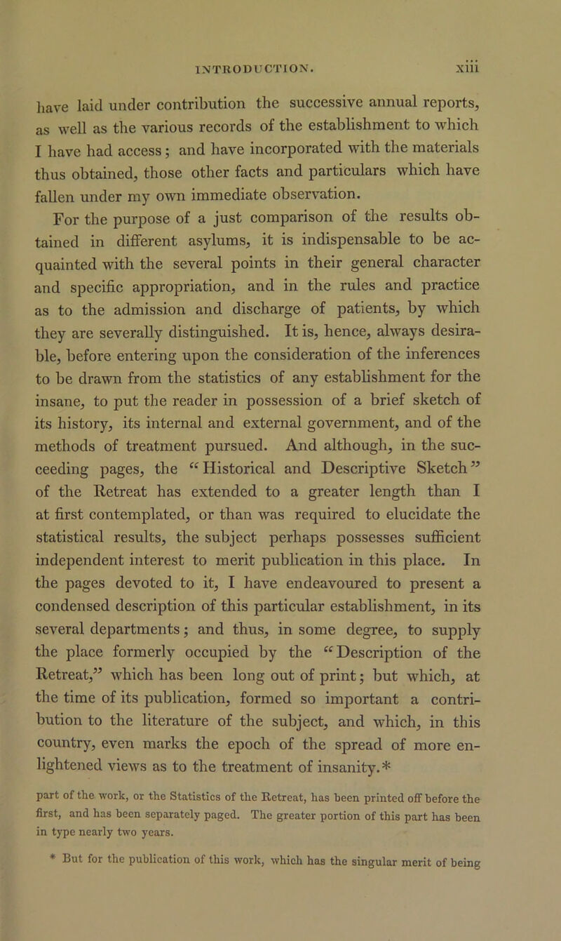have laid under contribution the successive annual reports, as well as the various records of the establishment to which I have had access; and have incorporated with the materials thus obtained, those other facts and particulars which have fallen under my own immediate observation. For the purpose of a just comparison of the results ob- tained in different asylums, it is indispensable to be ac- quainted with the several points in their general character and specific appropriation, and in the rules and practice as to the admission and discharge of patients, by which they are severally distinguished. It is, hence, always desira- ble, before entering upon the consideration of the inferences to be drawn from the statistics of any establishment for the insane, to put the reader in possession of a brief sketch of its history, its internal and external government, and of the methods of treatment pursued. And although, in the suc- ceeding pages, the “ Historical and Descriptive Sketch” of the Retreat has extended to a greater length than I at first contemplated, or than was required to elucidate the statistical results, the subject perhaps possesses sufficient independent interest to merit publication in this place. In the pages devoted to it, I have endeavoured to present a condensed description of this particular establishment, in its several departments; and thus, in some degree, to supply the place formerly occupied by the “Description of the Retreat,” which has been long out of print; but which, at the time of its publication, formed so important a contri- bution to the literature of the subject, and which, in this country, even marks the epoch of the spread of more en- lightened views as to the treatment of insanity.* part of the work, or the Statistics of the Retreat, has been printed off before the first, and has been separately paged. The greater portion of this part has been in type nearly two years. * But for the publication of this work, which has the singular merit of being