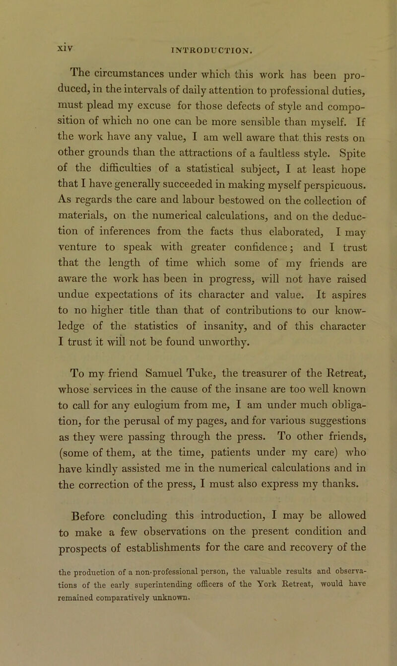 The circumstances under which this work has been pro- duced, in the intervals of daily attention to professional duties, must plead my excuse for those defects of style and compo- sition of which no one can be more sensible than myself. If the work have any value, I am well aware that this rests on other grounds than the attractions of a faultless style. Spite of the difficulties of a statistical subject, I at least hope that I have generally succeeded in making myself perspicuous. As regards the care and labour bestowed on the collection of materials, on the numerical calculations, and on the deduc- tion of inferences from the facts thus elaborated, I may venture to speak with greater confidence; and I trust that the length of time which some of my friends are aware the work has been in progress, will not have raised undue expectations of its character and value. It aspires to no higher title than that of contributions to our know- ledge of the statistics of insanity, and of this character I trust it will not be found unworthy. To my friend Samuel Tuke, the treasurer of the Retreat, whose services in the cause of the insane are too well known to call for any eulogium from me, I am under much obliga- tion, for the perusal of my pages, and for various suggestions as they were passing through the press. To other friends, (some of them, at the time, patients under my care) who have kindly assisted me in the numerical calculations and in the correction of the press, I must also express my thanks. Before concluding this introduction, I may be allowed to make a few observations on the present condition and prospects of establishments for the care and recovery of the the production of a non-professional person, the valuable results and observa- tions of the early superintending officers of the York Retreat, would have remained comparatively unknown.