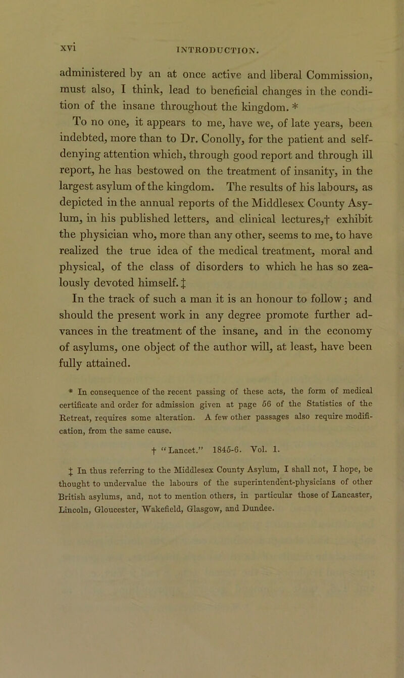 administered by an at once active and liberal Commission, must also, I think, lead to beneficial changes in the condi- tion of the insane throughout the kingdom. * To no one, it appears to me, have we, of late years, been indebted, more than to Dr. Conolly, for the patient and self- denying attention which, through good report and through ill report, he has bestowed on the treatment of insanity, in the largest asylum of the kingdom. The results of his labours, as depicted in the annual reports of the Middlesex County Asy- lum, in his published letters, and clinical lectures,t exhibit the physician who, more than any other, seems to me, to have realized the true idea of the medical treatment, moral and physical, of the class of disorders to which he has so zea- lously devoted himself. % In the track of such a man it is an honour to follow; and should the present work in any degree promote further ad- vances in the treatment of the insane, and in the economy of asylums, one object of the author will, at least, have been fully attained. * In consequence of the recent passing of these acts, the form of medical certificate and order for admission given at page 56 of the Statistics of the Retreat, requires some alteration. A few other passages also require modifi- cation, from the same cause. f “Lancet.” 1845-6. Yol. 1. + In thus referring to the Middlesex County Asylum, I shall not, I hope, be thought to undervalue the labours of the superintendent-physicians of other British asylums, and, not to mention others, in particular those of Lancaster, Lincoln, Gloucester, Wakefield, Glasgow, and Dundee.