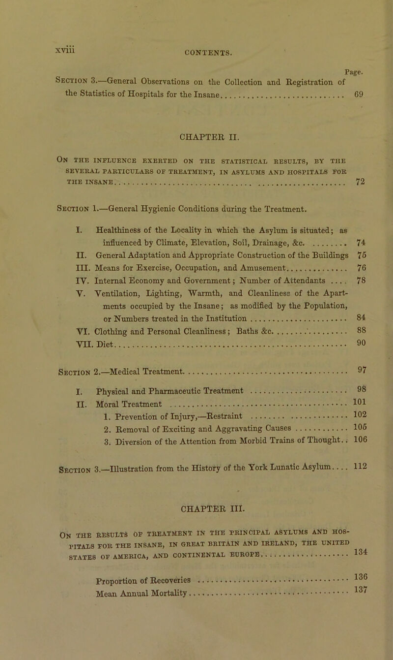 CONTENTS. Page. Section 3.—General Observations on the Collection and Registration of the Statistics of Hospitals for the Insane 69 CHAPTER II. On the influence exerted on the statistical results, by the SEVERAL PARTICULARS OF TREATMENT, IN ASYLUMS AND HOSPITALS FOR THE INSANE 72 Section 1.—General Hygienic Conditions during the Treatment. I. Healthiness of the Locality in which the Asylum is situated; as influenced by Climate, Elevation, Soil, Drainage, &c 74 II. General Adaptation and Appropriate Construction of the Buildings 75 III. Means for Exercise, Occupation, and Amusement 76 IV. Internal Economy and Government; Number of Attendants .... 78 V. Ventilation, Lighting, Warmth, and Cleanliness of the Apart- ments occupied by the Insane; as modified by the Population, or Numbers treated in the Institution 84 VI. Clothing and Personal Cleanliness; Baths &c ‘ 88 VII. Diet 90 Section 2.—Medical Treatment 97 I. Physical and Pharmaceutic Treatment 98 II. Moral Treatment 191 1. Prevention of Injury,—Restraint 102 2. Removal of Exciting and Aggravating Causes 105 3. Diversion of the Attention from Morbid Trains of Thought.. 106 Section 3.—Illustration from the History of the York Lunatic Asylum.... 112 CHAPTER III- ON THE RESULTS OF TREATMENT IN THE PRINCIPAL ASYLUMS AND HOS- PITALS FOR THE INSANE, IN GREAT BRITAIN AND IRELAND, THE UNITED STATES OF AMERICA, AND CONTINENTAL EUROPE 134 Proportion of Recoveries 136 Mean Annual Mortality 13^