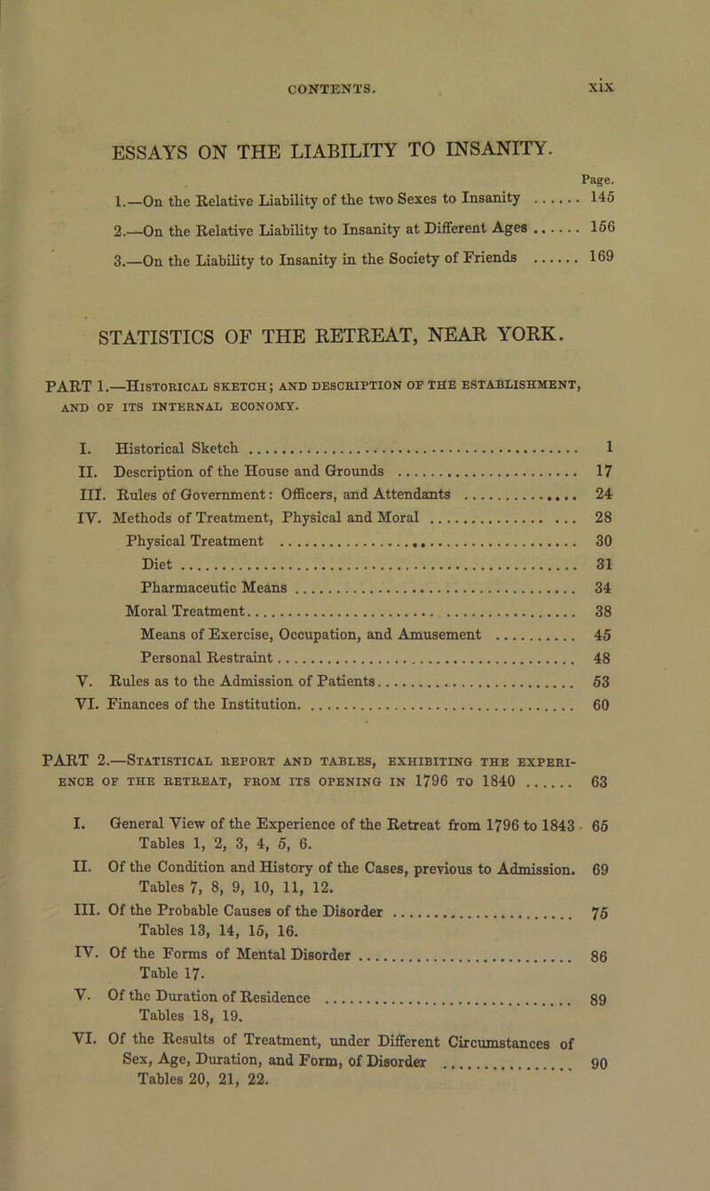 ESSAYS ON THE LIABILITY TO INSANITY. Page. 1. —On the Relative Liability of the two Sexes to Insanity 145 2. —On the Relative Liability to Insanity at Different Ages 156 3. —On the Liability to Insanity in the Society of Friends 169 STATISTICS OF THE RETREAT, NEAR YORK. PART 1.—Historical sketch; and description of the establishment, AND OF ITS INTERNAL ECONOMY. I. Historical Sketch 1 II. Description of the House and Grounds 17 III. Rules of Government: Officers, and Attendants 24 IV. Methods of Treatment, Physical and Moral 28 Physical Treatment 30 Diet 31 Pharmaceutic Means 34 Moral Treatment 38 Means of Exercise, Occupation, and Amusement 45 Personal Restraint 48 V. Rules as to the Admission of Patients 53 VI. Finances of the Institution 60 PART 2.—Statistical report and tables, exhibiting the experi- ence OF THE RETREAT, FROM ITS OPENING IN 1796 TO 1840 63 I. General View of the Experience of the Retreat from 1796 to 1843 65 Tables 1, 2, 3, 4, 5, 6. II. Of the Condition and History of the Cases, previous to Admission. 69 Tables 7, 8, 9, 10, 11, 12. III. Of the Probable Causes of the Disorder 75 Tables 13, 14, 15, 16. IV. Of the Forms of Mental Disorder 86 Table 17. V. Of the Duration of Residence 89 Tables 18, 19. VI. Of the Results of Treatment, under Different Circumstances of Sex, Age, Duration, and Form, of Disorder 90 Tables 20, 21, 22.
