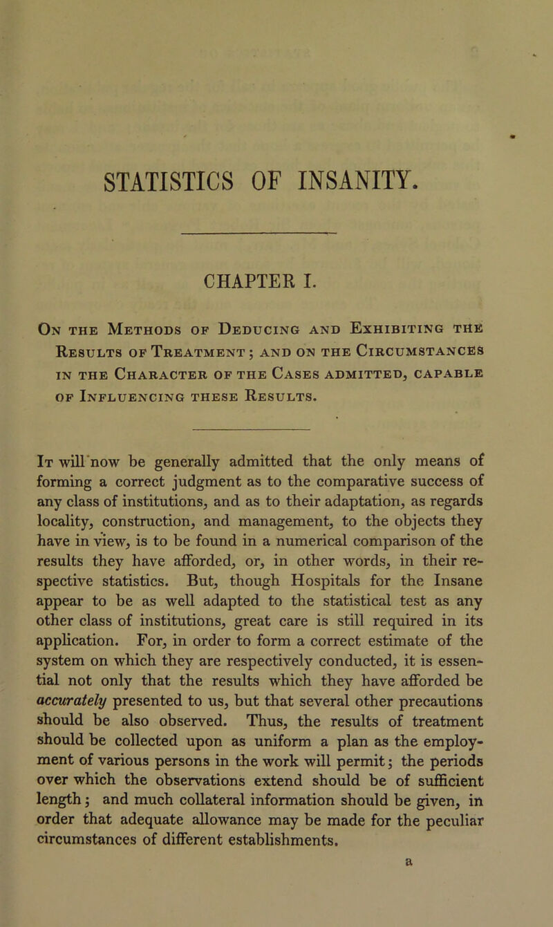 STATISTICS OF INSANITY CHAPTER I. On the Methods of Deducing and Exhibiting the Results of Treatment; and on the Circumstances in the Character of the Cases admitted, capable of Influencing these Results. It will now be generally admitted that the only means of forming a correct judgment as to the comparative success of any class of institutions, and as to their adaptation, as regards locality, construction, and management, to the objects they have in view, is to be found in a numerical comparison of the results they have afforded, or, in other words, in their re- spective statistics. But, though Hospitals for the Insane appear to he as well adapted to the statistical test as any other class of institutions, great care is still required in its application. For, in order to form a correct estimate of the system on which they are respectively conducted, it is essen- tial not only that the results which they have afforded be accurately presented to us, but that several other precautions should be also observed. Thus, the results of treatment should be collected upon as uniform a plan as the employ- ment of various persons in the work will permit; the periods over which the observations extend should be of sufficient length; and much collateral information should be given, in order that adequate allowance may be made for the peculiar circumstances of different establishments. a