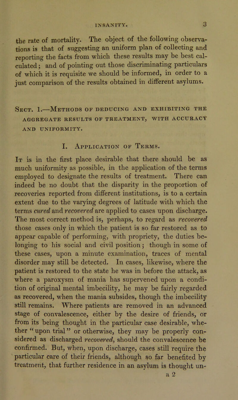the rate of mortality. The object of the following observa- tions is that of suggesting an uniform plan of collecting and reporting the facts from which these results may be best cal- culated ; and of pointing out those discriminating particulars of wrhich it is requisite we should be informed, in order to a just comparison of the results obtained in different asylums. Sect. 1.—Methods of deducing and exhibiting the AGGREGATE RESUI.TS OF TREATMENT, WITH ACCURACY AND UNIFORMITY. I. Application of Terms. It is in the first place desirable that there should be as much uniformity as possible, in the application of the terms employed to designate the results of treatment. There can indeed be no doubt that the disparity in the proportion of recoveries reported from different institutions, is to a certain extent due to the varying degrees of latitude with which the terms cured and recovered are applied to cases upon discharge. The most correct method is, perhaps, to regard as recovered those cases only in which the patient is so far restored as to appear capable of performing, with propriety, the duties be- longing to his social and civil position; though in some of these cases, upon a minute examination, traces of mental disorder may still be detected. In cases, likewise, where the patient is restored to the state he was in before the attack, as where a paroxysm of mania has supervened upon a condi- tion of original mental imbecility, he may be fairly regarded as recovered, when the mania subsides, though the imbecility still remains. Where patients are removed in an advanced stage of convalescence, either by the desire of friends, or from its being thought in the particular case desirable, whe- ther “ upon trial ” or otherwise, they may be properly con- sidered as discharged recovei'ed, should the convalescence be confirmed. But, when, upon discharge, cases still require the particular care of their friends, although so far benefited by treatment, that further residence in an asylum is thought un- a 2