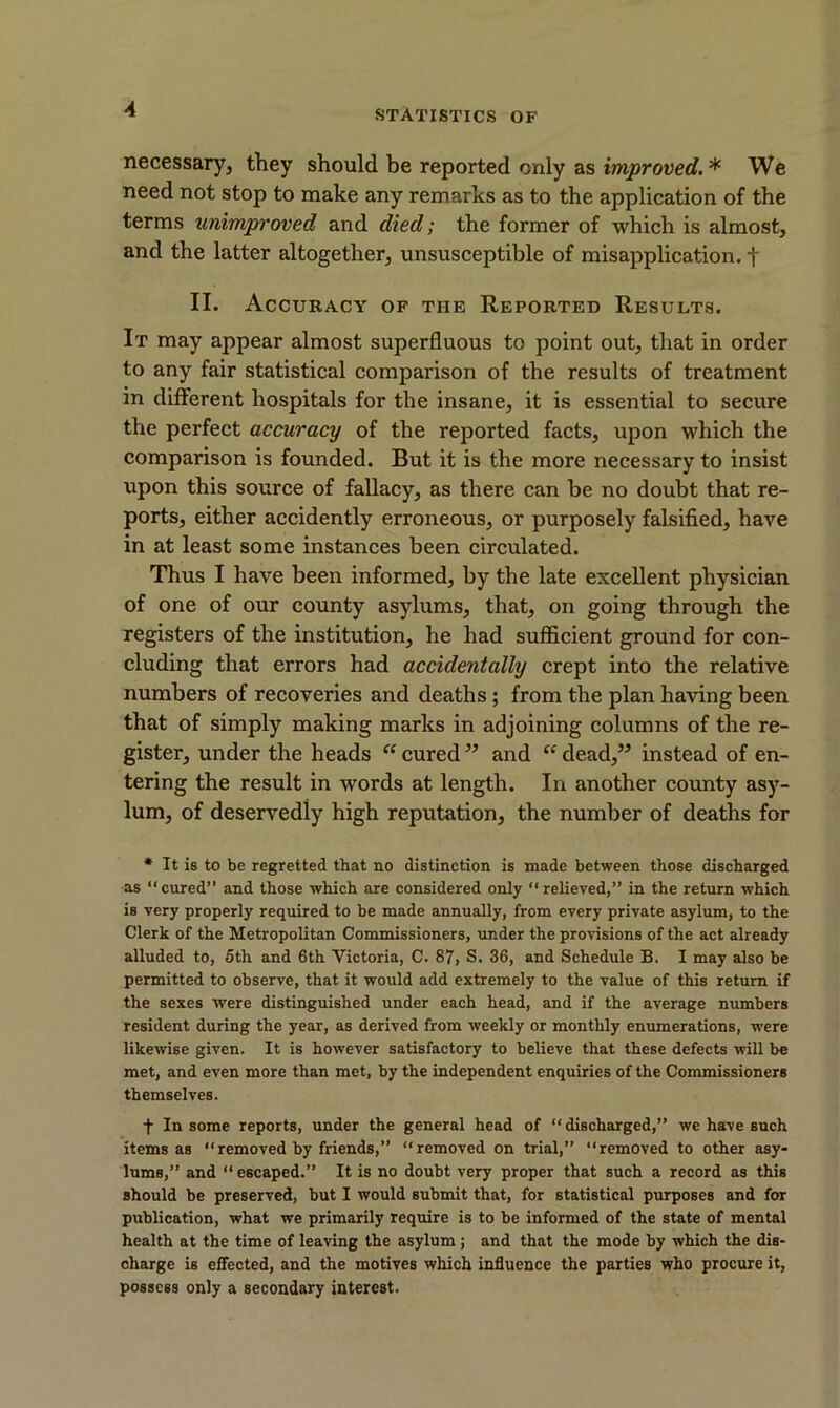 necessary, they should be reported only as improved. * We need not stop to make any remarks as to the application of the terms unimproved and died; the former of which is almost, and the latter altogether, unsusceptible of misapplication, t II. Accuracy of the Reported Results. It may appear almost superfluous to point out, that in order to any fair statistical comparison of the results of treatment in different hospitals for the insane, it is essential to secure the perfect accuracy of the reported facts, upon which the comparison is founded. But it is the more necessary to insist upon this source of fallacy, as there can be no doubt that re- ports, either accidently erroneous, or purposely falsified, have in at least some instances been circulated. Thus I have been informed, by the late excellent physician of one of our county asylums, that, on going through the registers of the institution, he had sufficient ground for con- cluding that errors had accidentally crept into the relative numbers of recoveries and deaths; from the plan having been that of simply making marks in adjoining columns of the re- gister, under the heads “cured” and “dead,” instead of en- tering the result in words at length. In another county asy- lum, of deservedly high reputation, the number of deaths for * It Is to be regretted that no distinction is made between those discharged as “cured” and those which are considered only “relieved,” in the return which is very properly required to be made annually, from every private asylum, to the Clerk of the Metropolitan Commissioners, under the provisions of the act already alluded to, 5th and 6th Victoria, C. 87, S. 36, and Schedule B. I may also be permitted to observe, that it would add extremely to the value of this return if the sexes were distinguished under each head, and if the average numbers resident during the year, as derived from weekly or monthly enumerations, were likewise given. It is however satisfactory to believe that these defects will be met, and even more than met, by the independent enquiries of the Commissioners themselves. f In some reports, under the general head of “discharged,” we have such items as “removed by friends,” “removed on trial,” “removed to other asy- lums,” and “ escaped.” It is no doubt very proper that such a record as this should be preserved, but I would submit that, for statistical purposes and for publication, what we primarily require is to be informed of the state of mental health at the time of leaving the asylum ; and that the mode by which the dis- charge is effected, and the motives which influence the parties who procure it, possess only a secondary interest.