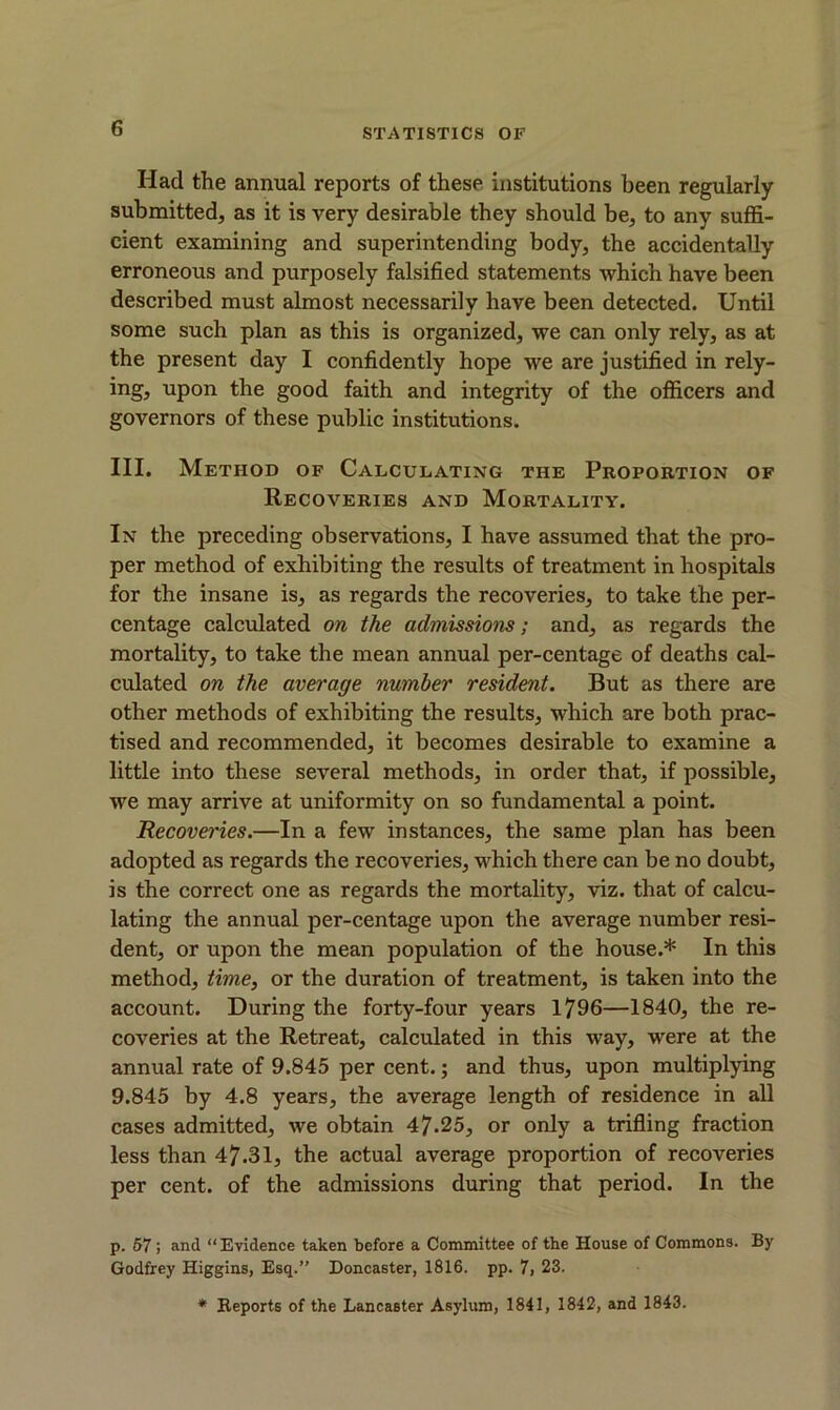 Had the annual reports of these institutions been regularly- submitted, as it is very desirable they should be, to any suffi- cient examining and superintending body, the accidentally erroneous and purposely falsified statements which have been described must almost necessarily have been detected. Until some such plan as this is organized, we can only rely, as at the present day I confidently hope we are justified in rely- ing, upon the good faith and integrity of the officers and governors of these public institutions. III. Method of Calculating the Proportion of Recoveries and Mortality. In the preceding observations, I have assumed that the pro- per method of exhibiting the results of treatment in hospitals for the insane is, as regards the recoveries, to take the per- centage calculated on the admissions; and, as regards the mortality, to take the mean annual per-centage of deaths cal- culated on the average number resident. But as there are other methods of exhibiting the results, which are both prac- tised and recommended, it becomes desirable to examine a little into these several methods, in order that, if possible, we may arrive at uniformity on so fundamental a point. Recoveries.—In a few instances, the same plan has been adopted as regards the recoveries, which there can be no doubt, is the correct one as regards the mortality, viz. that of calcu- lating the annual per-centage upon the average number resi- dent, or upon the mean population of the house.* In this method, time, or the duration of treatment, is taken into the account. During the forty-four years 1796—1840, the re- coveries at the Retreat, calculated in this way, were at the annual rate of 9.845 per cent.; and thus, upon multiplying 9.845 by 4.8 years, the average length of residence in all cases admitted, we obtain 47.25, or only a trifling fraction less than 47-31, the actual average proportion of recoveries per cent, of the admissions during that period. In the p. 57; and “Evidence taken before a Committee of the House of Commons. By Godfrey Higgins, Esq.” Doncaster, 1816. pp. 7, 23. * Reports of the Lancaster Asylum, 1841, 1842, and 1843.