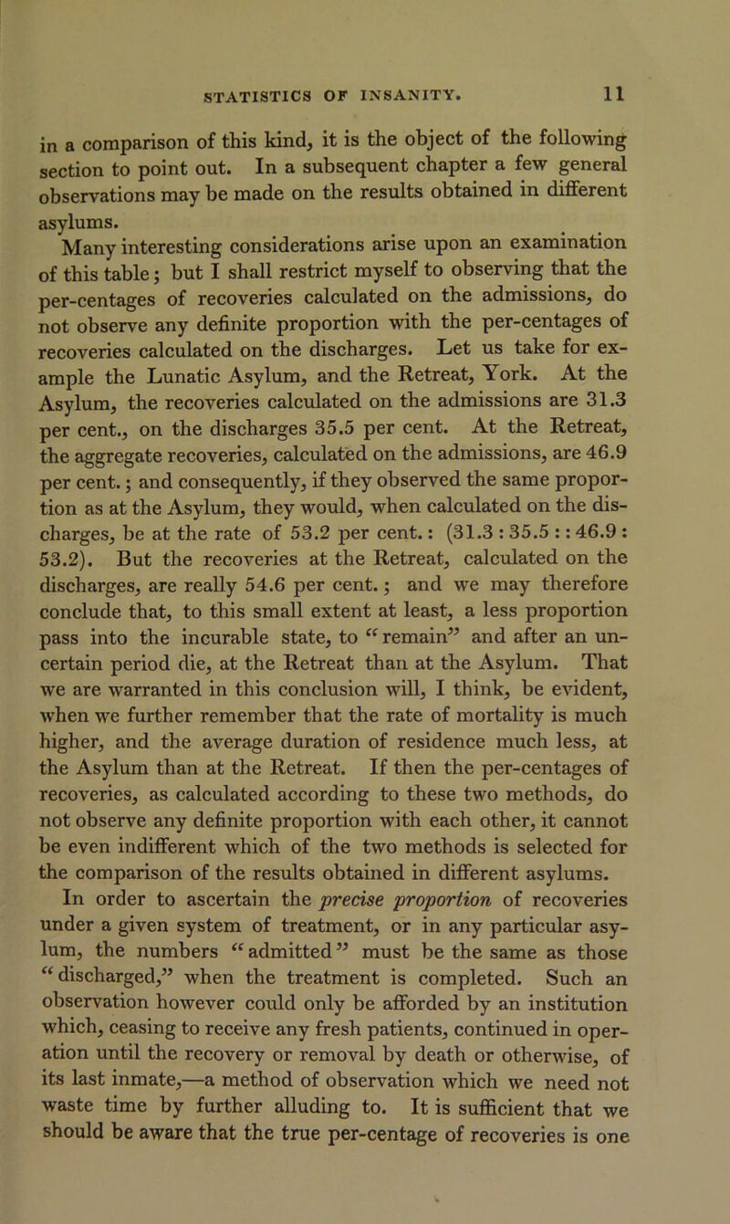 in a comparison of this kind, it is the object of the following section to point out. In a subsequent chapter a few general observations may be made on the results obtained in different asylums. Many interesting considerations arise upon an examination of this table; but I shall restrict myself to observing that the per-centages of recoveries calculated on the admissions, do not observe any definite proportion with the per-centages of recoveries calculated on the discharges. Let us take for ex- ample the Lunatic Asylum, and the Retreat, York. At the Asylum, the recoveries calculated on the admissions are 31.3 per cent., on the discharges 35.5 per cent. At the Retreat, the aggregate recoveries, calculated on the admissions, are 46.9 per cent.; and consequently, if they observed the same propor- tion as at the Asylum, they would, when calculated on the dis- charges, be at the rate of 53.2 per cent.: (31.3 : 35.5 :: 46.9 : 53.2). But the recoveries at the Retreat, calculated on the discharges, are really 54.6 per cent.; and we may therefore conclude that, to this small extent at least, a less proportion pass into the incurable state, to “ remain” and after an un- certain period die, at the Retreat than at the Asylum. That we are warranted in this conclusion will, I think, be evident, when we further remember that the rate of mortality is much higher, and the average duration of residence much less, at the Asylum than at the Retreat. If then the per-centages of recoveries, as calculated according to these two methods, do not observe any definite proportion with each other, it cannot be even indifferent which of the two methods is selected for the comparison of the results obtained in different asylums. In order to ascertain the precise proportion of recoveries under a given system of treatment, or in any particular asy- lum, the numbers “ admitted ” must be the same as those “ discharged,” when the treatment is completed. Such an observation however could only be afforded by an institution which, ceasing to receive any fresh patients, continued in oper- ation until the recovery or removal by death or otherwise, of its last inmate,—a method of observation which we need not waste time by further alluding to. It is sufficient that we should be aware that the true per-centage of recoveries is one