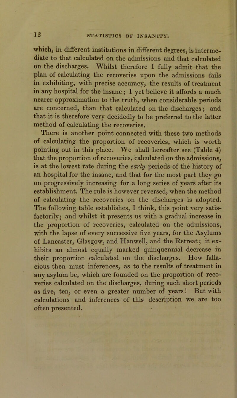 which, in different institutions in different degrees, is interme- diate to that calculated on the admissions and that calculated on the discharges. Whilst therefore I fully admit that the plan of calculating the recoveries upon the admissions fails in exhibiting, with precise accuracy, the results of treatment in any hospital for the insane; I yet believe it affords a much nearer approximation to the truth, when considerable periods are concerned, than that calculated on the discharges; and that it is therefore very decidedly to be preferred to the latter method of calculating the recoveries. There is another point connected with these two methods of calculating the proportion of recoveries, which is worth pointing out in this place. We shall hereafter see (Table 4) that the proportion of recoveries, calculated on the admissions, is at the lowest rate during the early periods of the history of an hospital for the insane, and that for the most part they go on progressively increasing for a long series of years after its establishment. The rule is however reversed, when the method of calculating the recoveries on the discharges is adopted. The following table establishes, I think, this point very satis- factorily; and whilst it presents us with a gradual increase in the proportion of recoveries, calculated on the admissions, with the lapse of every successive five years, for the Asylums of Lancaster, Glasgow, and Hanwell, and the Retreat; it ex- hibits an almost equally marked quinquennial decrease in their proportion calculated on the discharges. How falla- cious then must inferences, as to the results of treatment in any asylum be, which are founded on the proportion of reco- veries calculated on the discharges, during such short periods as five, ten, or even a greater number of years! But with calculations and inferences of this description we are too often presented.