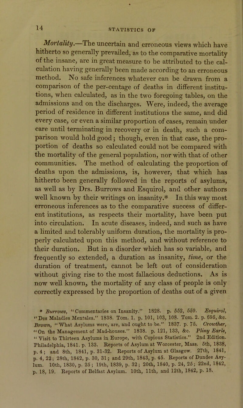 Mortality.—The uncertain and erroneous views which have hitherto so generally prevailed, as to the comparative mortality of the insane, are in great measure to be attributed to the cal- culation having generally been made according to an erroneous method. No safe inferences whatever can be drawn from a comparison of the per-centage of deaths in different institu- tions, when calculated, as in the two foregoing tables, on the admissions and on the discharges. Were, indeed, the average period of residence in different institutions the same, and did every case, or even a similar proportion of cases, remain under care until terminating in recovery or in death, such a com- parison would hold good; though, even in that case, the pro- portion of deaths so calculated could not be compared with the mortality of the general population, nor with that of other communities. The method of calculating the proportion of deaths upon the admissions, is, however, that which has hitherto been generally followed in the reports of asylums, as well as by Drs. Burrows and Esquirol, and other authors well known by their writings on insanity.* In this way most erroneous inferences as to the comparative success of differ- ent institutions, as respects their mortality, have been put into circulation. In acute diseases, indeed, and such as have a limited and tolerably uniform duration, the mortality is pro- perly calculated upon this method, and without reference to their duration. But in a disorder which has so variable, and frequently so extended, a duration as insanity, time, or the duration of treatment, cannot be left out of consideration without giving rise to the most fallacious deductions. As is now well known, the mortality of any class of people is only correctly expressed by the proportion of deaths out of a given * Burrows, “ Commentaries on Insanity.” 1828. p. 552, 659. Esquirol, “ Des Maladies Mentales.” 1838. Tom. 1. p. 101, 103, 108. Tom. 2. p. 695, &c. Brown, “What Asylums were, are, and ought to be.” 1837- p. 75. Crowther, “On the Management of Mad-houses.” 1838. p. 121, 133, &c. Pliny Earle, “ Visit to Thirteen Asylums in Europe, with Copious Statistics.” 2nd Edition. Philadelphia, 1841. p. 133. Reports of Asylum at Worcester, Mass. 5th, 1838, p. 4; and 8th, 1841, p. 31-32. Reports of Asylum at Glasgow. 27th, 1841, p. 4, 22; 28th, 1842, p. 30, 31; and 29th, 1843, p. 45. Reports of Dundee Asy- lum. 10th, 1830, p. 25; 19th, 1839, p. 32; 20th, 1840, p. 24, 25; 22nd, 1842, p. 18, 19. Reports of Belfast Asylum. 10th, 11th, and 12th, 1842, p. 18.