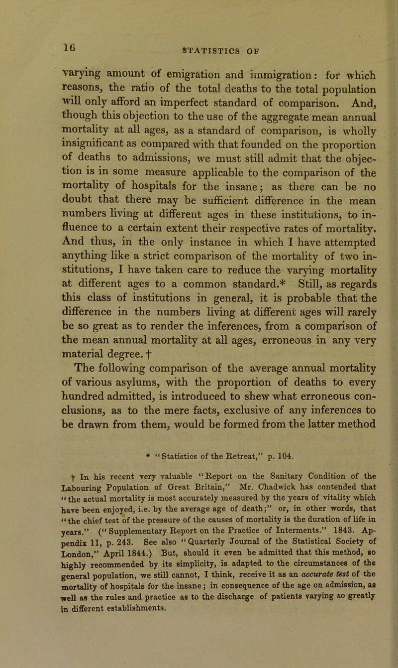 varying amount of emigration and immigration: for which reasons, the ratio of the total deaths to the total population will only afford an imperfect standard of comparison. And, though this objection to the use of the aggregate mean annual mortality at all ages, as a standard of comparison, is wholly insignificant as compared with that founded on the proportion of deaths to admissions, we must still admit that the objec- tion is in some measure applicable to the comparison of the mortality of hospitals for the insane; as there can be no doubt that there may be sufficient difference in the mean numbers living at different ages in these institutions, to in- fluence to a certain extent their respective rates of mortality. And thus, in the only instance in which I have attempted anything like a strict comparison of the mortality of two in- stitutions, I have taken care to reduce the varying mortality at different ages to a common standard.* Still, as regards this class of institutions in general, it is probable that the difference in the numbers living at different ages will rarely be so great as to render the inferences, from a comparison of the mean annual mortality at all ages, erroneous in any very material degree, f The following comparison of the average annual mortality of various asylums, with the proportion of deaths to every hundred admitted, is introduced to shew what erroneous con- clusions, as to the mere facts, exclusive of any inferences to be drawn from them, would be formed from the latter method * “Statistics of the Retreat,” p. 104. f In his recent very valuable “Report on the Sanitary Condition of the Labouring Population of Great Britain,” Mr. Chadwick has contended that «the actual mortality is most accurately measured by the years of vitality which have been enjoyed, i.e. by the average age of death;” or, in other words, that “ the chief test of the pressure of the causes of mortality is the duration of life in years.” (“ Supplementary Report on the Practice of Interments.” 1843. Ap- pendix 11, p. 243. See also “Quarterly Journal of the Statistical Society of London,” April 1844.) But, should it even be admitted that this method, so highly recommended by its simplicity, is adapted to the circumstances of the general population, we still cannot, I think, receive it as an accurate test of the mortality of hospitals for the insane; in consequence of the age on admission, as well as the rules and practice as to the discharge of patients varying so greatly in different establishments.