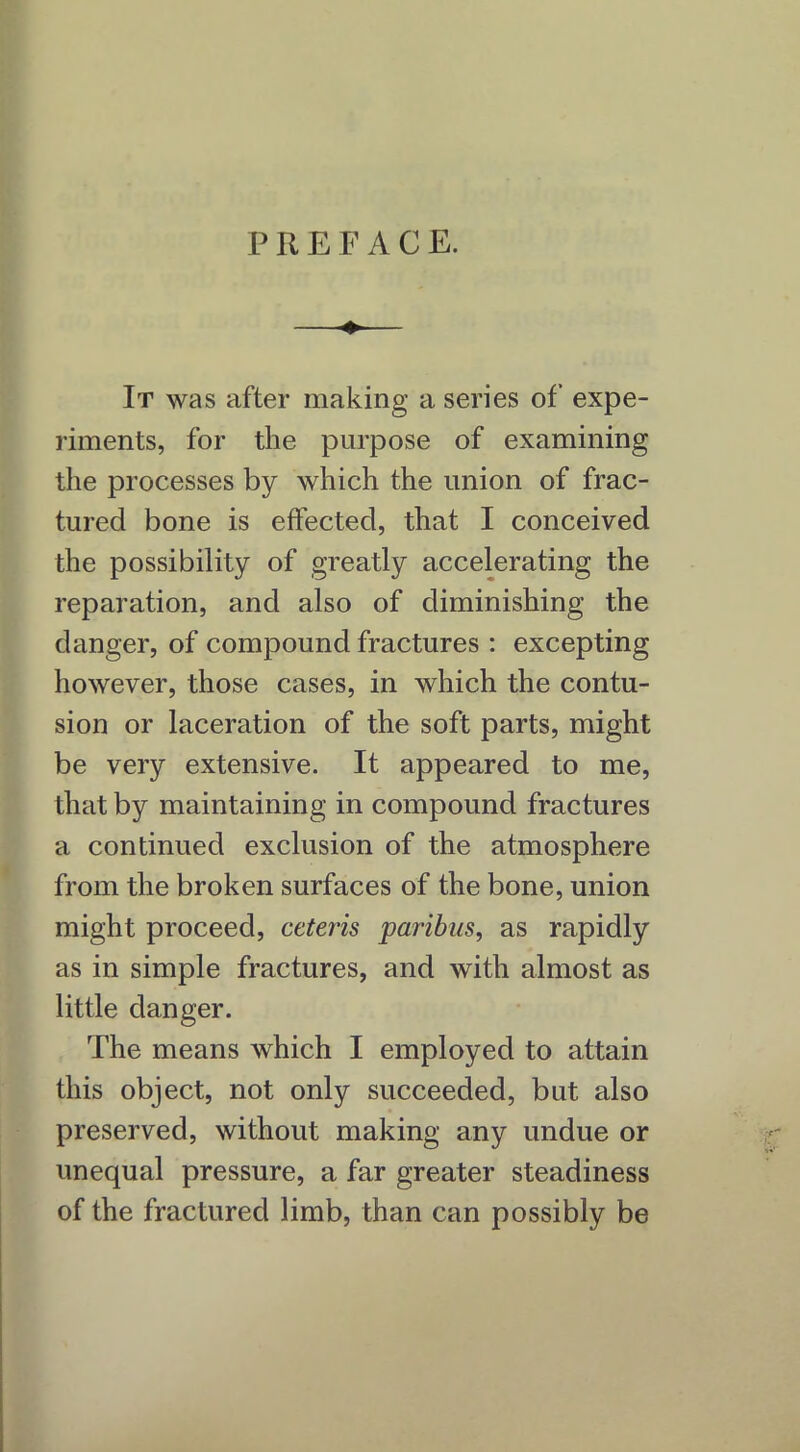 P R E F ACE. It was after making a series of expe- riments, for the purpose of examining the processes by which the union of frac- tured bone is effected, that I conceived the possibility of greatly accelerating the reparation, and also of diminishing the danger, of compound fractures : excepting however, those cases, in which the contu- sion or laceration of the soft parts, might be very extensive. It appeared to me, that by maintaining in compound fractures a continued exclusion of the atmosphere from the broken surfaces of the bone, union might proceed, ceteris paribus, as rapidly as in simple fractures, and with almost as little danger. The means which I employed to attain this object, not only succeeded, but also preserved, without making any undue or unequal pressure, a far greater steadiness of the fractured limb, than can possibly be
