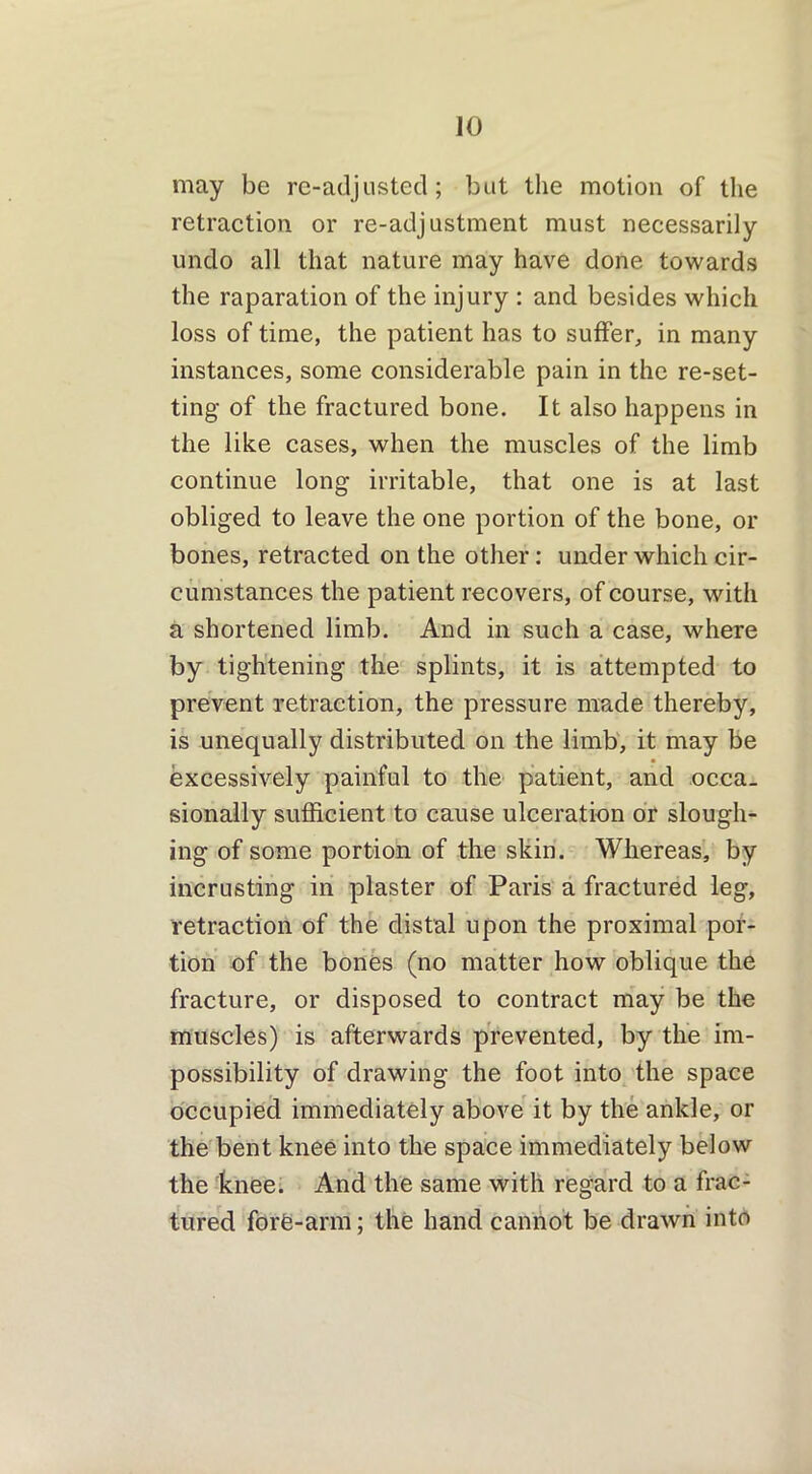 may be re-adjusted; but the motion of the retraction or re-adjustment must necessarily undo all that nature may have done towards the raparation of the injury : and besides which loss of time, the patient has to suffer, in many instances, some considerable pain in the re-set- ting of the fractured bone. It also happens in the like cases, when the muscles of the limb continue long irritable, that one is at last obliged to leave the one portion of the bone, or bones, retracted on the other: under which cir- cumstances the patient recovers, of course, with a shortened limb. And in such a case, where by tightening the splints, it is attempted to prevent retraction, the pressure made thereby, is unequally distributed on the limb, it may be excessively painful to the patient, and occa- sionally sufficient to cause ulceration or slough- ing of some portion of the skin. Whereas, by incrusting in plaster of Paris a fractured leg, retraction of the distal upon the proximal por- tion of the bones (no matter how oblique the fracture, or disposed to contract may be the muscles) is afterwards prevented, by the im- possibility of drawing the foot into the space occupied immediately above it by the ankle, or the bent knee into the space immediately below the knee. And the same with regard to a frac- tured fore-arm; the hand cannot be drawn into