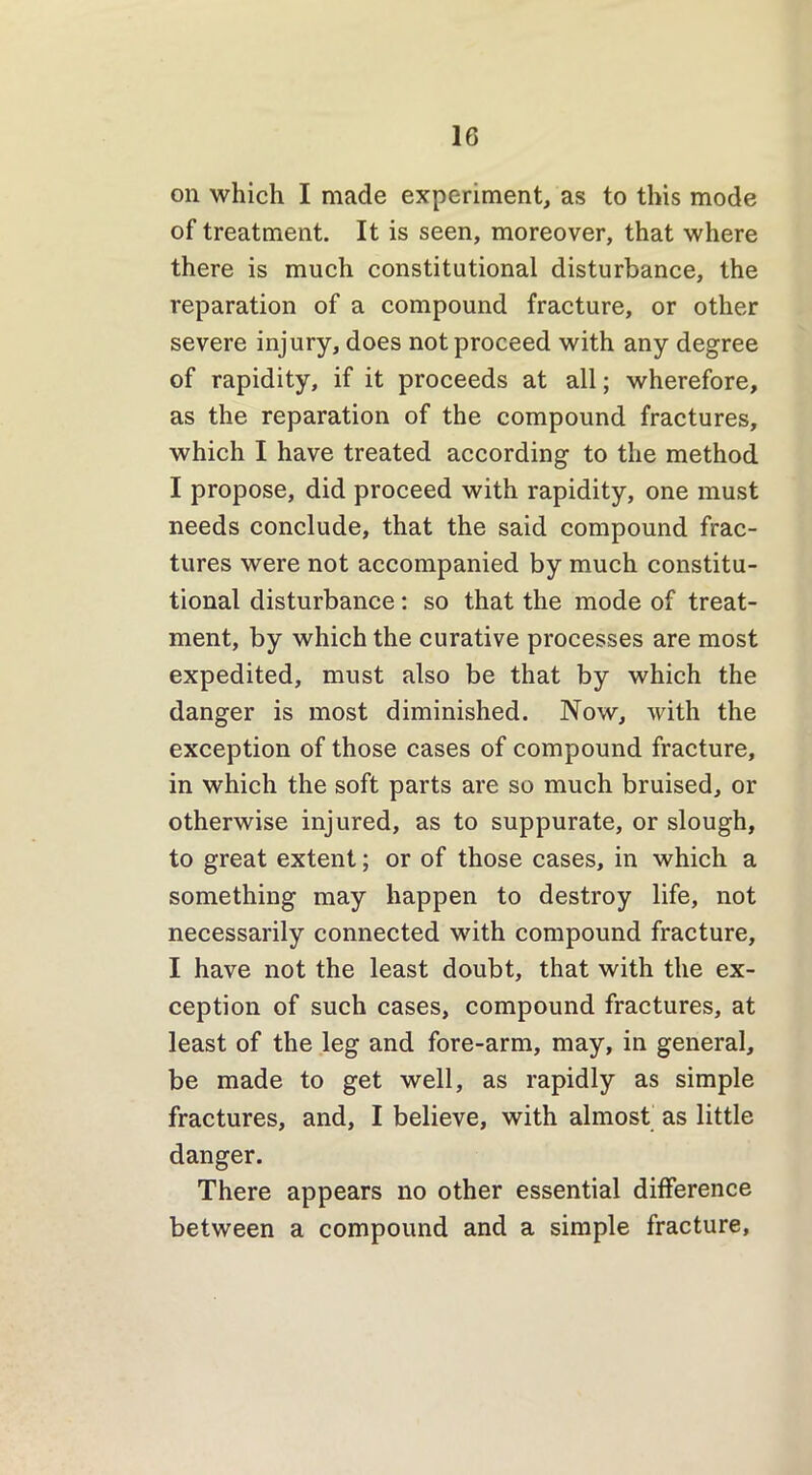 on which I made experiment, as to this mode of treatment. It is seen, moreover, that where there is much constitutional disturbance, the reparation of a compound fracture, or other severe injury, does not proceed with any degree of rapidity, if it proceeds at all; wherefore, as the reparation of the compound fractures, which I have treated according to the method I propose, did proceed with rapidity, one must needs conclude, that the said compound frac- tures were not accompanied by much constitu- tional disturbance: so that the mode of treat- ment, by which the curative processes are most expedited, must also be that by which the danger is most diminished. Now, with the exception of those cases of compound fracture, in which the soft parts are so much bruised, or otherwise injured, as to suppurate, or slough, to great extent; or of those cases, in which a something may happen to destroy life, not necessarily connected with compound fracture, I have not the least doubt, that with the ex- ception of such cases, compound fractures, at least of the leg and fore-arm, may, in general, be made to get well, as rapidly as simple fractures, and, I believe, with almost as little danger. There appears no other essential difference between a compound and a simple fracture.