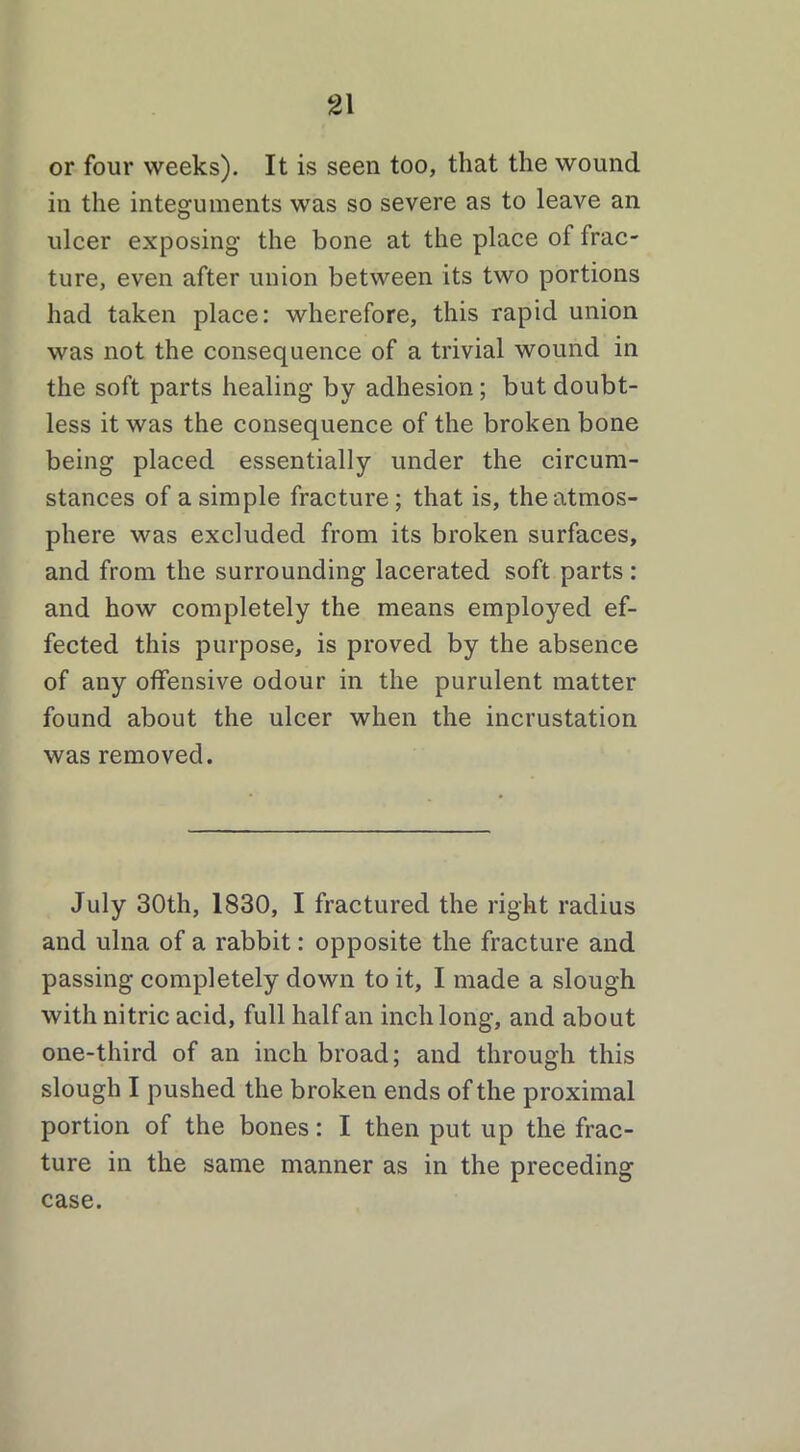 or four weeks). It is seen too, that the wound in the integuments was so severe as to leave an ulcer exposing the bone at the place of frac- ture, even after union between its two portions had taken place: wherefore, this rapid union was not the consequence of a trivial wound in the soft parts healing by adhesion; but doubt- less it was the consequence of the broken bone being placed essentially under the circum- stances of a simple fracture; that is, the atmos- phere was excluded from its broken surfaces, and from the surrounding lacerated soft parts : and how completely the means employed ef- fected this purpose, is proved by the absence of any offensive odour in the purulent matter found about the ulcer when the incrustation was removed. July 30th, 1830, I fractured the right radius and ulna of a rabbit: opposite the fracture and passing completely down to it, I made a slough with nitric acid, full half an inch long, and about one-third of an inch broad; and through this slough I pushed the broken ends of the proximal portion of the bones: I then put up the frac- ture in the same manner as in the preceding case.