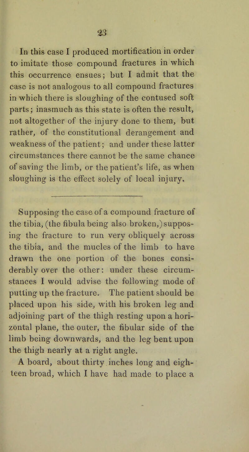 In this case I produced mortification in order to imitate those compound fractures in which this occurrence ensues; but I admit that the case is not analogous to all compound fractures in which there is sloughing of the contused soft parts; inasmuch as this state is often the result, not altogether of the injury done to them, but rather, of the constitutional derangement and weakness of the patient; and under these latter circumstances there cannot be the same chance of saving the limb, or the patient’s life, as when sloughing is the effect solely of local injury. Supposing the case of a compound fracture of the tibia, (the fibula being also broken,) suppos- ing the fracture to run very obliquely across the tibia, and the mucles of the limb to have drawn the one portion of the bones consi- derably over the other: under these circum- stances I would advise the following mode of putting up the fracture. The patient should be placed upon his side, with his broken leg and adjoining part of the thigh resting upon a hori- zontal plane, the outer, the fibular side of the limb being downwards, and the leg bent upon the thigh nearly at a right angle. A board, about thirty inches long and eigh- teen broad, which I have had made to place a