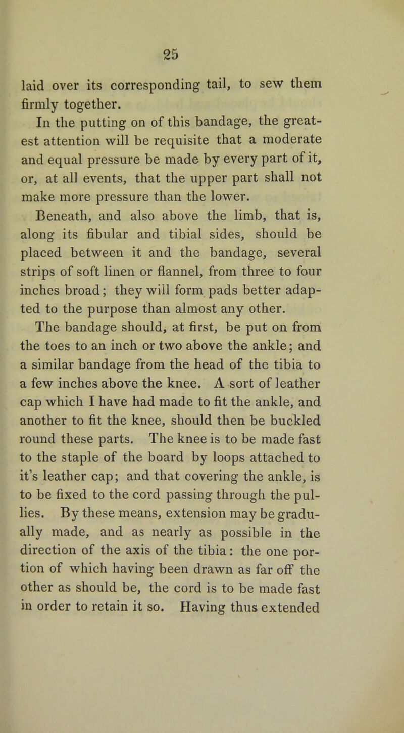 laid over its corresponding tail, to sew them firmly together. In the putting on of this bandage, the great- est attention will be requisite that a moderate and equal pressure be made by every part of it, or, at all events, that the upper part shall not make more pressure than the lower. Beneath, and also above the limb, that is, along its fibular and tibial sides, should be placed between it and the bandage, several strips of soft linen or flannel, from three to four inches broad; they will form pads better adap- ted to the purpose than almost any other. The bandage should, at first, be put on from the toes to an inch or two above the ankle; and a similar bandage from the head of the tibia to a few inches above the knee. A sort of leather cap which I have had made to fit the ankle, and another to fit the knee, should then be buckled round these parts. The knee is to be made fast to the staple of the board by loops attached to it’s leather cap; and that covering the ankle, is to be fixed to the cord passing through the pul- lies. By these means, extension may be gradu- ally made, and as nearly as possible in the direction of the axis of the tibia: the one por- tion of which having been drawn as far off the other as should be, the cord is to be made fast in order to retain it so. Having thus extended